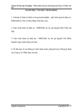 Chuyên đề thực tập tốt nghiệp: “Hoàn thiện công tác tuyển dụng tại Công ty CP May Sơn
Hà”
Nguyễn Trường Sơn Lớp QTNL K7 65
DANH MỤC TÀI LIỆU THAM KHẢO
1. Chương 8: Quản trị nhân sự trong doanh nghiệp – giáo trình quản trị nhân sự -
ĐHKTQD do Tiến sỹ Phan Đăng Tuất biên soạn.
2. Giáo trình Quản trị nhân sự - ĐHKTQD, do tác giả Nguyến Hữu Thân chủ
biên
3. Giáo trình Quản trị nhân lực - ĐHKTQD, do tác giả Nguyễn Văn Điềm,
Nguyễn Ngọc Quân đồng chủ biên
4. Số liệu thực tế của Phòng tổ chức hành chính, phòng kế toán, Phòng kỹ thuật
của Công ty Cổ Phần May Sơn Hà.
 