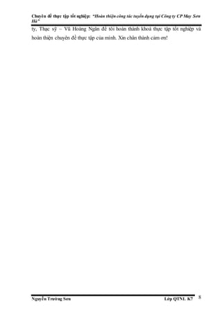 Chuyên đề thực tập tốt nghiệp: “Hoàn thiện công tác tuyển dụng tại Công ty CP May Sơn
Hà”
Nguyễn Trường Sơn Lớp QTNL K7 8
ty, Thạc sỹ – Vũ Hoàng Ngân để tôi hoàn thành khoá thực tập tốt nghiệp và
hoàn thiện chuyên đề thực tập của mình. Xin chân thành cảm ơn!
 