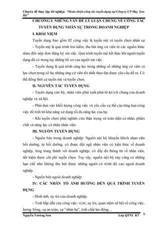 Chuyên đề thực tập tốt nghiệp: “Hoàn thiện công tác tuyển dụng tại Công ty CP May Sơn
Hà”
Nguyễn Trường Sơn Lớp QTNL K7 9
CHƯƠNG I: NHỮNG VẤN ĐỀ LÝ LUẬN CHUNG VỀ CÔNG TÁC
TUYỂN DỤNG NHÂN SỰ TRONG DOANH NGHIỆP
I. KHÁI NIỆM
Tuyển dụng bao gồm 02 công việc là tuyển mộ và tuyển chọn nhân sự
- Tuyển mộ là quá trình tìm kiếm, thu hút ứng cử viên từ các nguồn khác
nhau đến nộp đơn đăng ký xin việc. Quá trình tuyển mộ kết thúc khi người tuyển
dụng đã có trong tay những hồ sơ của người xin việc.
- Tuyển dụng là quá trình sàng lọc trong những số những ứng cử viên và
lựa chọn trong số họ những ứng cử viên tốt nhất theo đạt được yêu cầu đề ra. Có
thể đồng thời cả tuyển mộ và tuyển chọn.
II. NGUYÊN TẮC TUYỂN DỤNG
- Tuyển dụng cán bộ, nhân viên phải xuất phát từ lợi ích chung của doanh
nghiệp và xã hội.
- Phải dựa vào khối lượng công việc và yêu cầu cụ thể của từng loại công
việc để tính tới khả năng sử dụng tối đa năng lực của họ.
- Khi tuyển chọn phải nghiên cứu thận trọng và toàn diện cá nhân, phẩm
chất và năng lực cá nhân nhân viên.
III. NGUỒN TUYỂN DỤNG
- Nguồn bên trong doanh nghiệp: Nguồn nội bộ khuyến khích nhan viên
bồi dưỡng, tự bồi dưỡng, có được đội ngũ nhân viên có kiến thức về doanh
nghiệp, lòng trung thành với doanh nghiệp, có đầy đủ thông tin về nhân viên,
tiết kiệm đựơc chi phí tuyển chọn. Tuy vậy, nguồn nội bộ này cũng có những
hạn chế như không thu hút được những người có trình độ cao ngoài doanh
nghiệp.
- Nguồn bên ngoài doanh nghiệp
IV. CÁC NHÂN TỐ ẢNH HƯỞNG ĐẾN QUÁ TRÌNH TUYỂN
DỤNG
- Hình ảnh, uy tín của doanh nghiệp.
- Tính hấp dẫn của công việc: vị trí, uy tín, quan niệm xã hội về công việc,
lương bổng, sự an toàn, sự “nhàn hạ”, tính chất lao động…
 