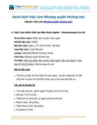 Việc Làm >> Đăng Ký Tìm Việc – Đăng Tin Tìm Việc – Tìm Việc Làm
                                    Tuyển Dụng Nhanh >> Đăng Ký Tuyển Dụng – Đăng Tin Tuyển Dung




 Danh Sách Việc Làm
                (Nguồn: Việc Làm                                           )




1. Việc Làm Nhân Viên Sự Kiện Nước Ngoài - Vietchamexpo Co.Ltd

   Vị trí/Chức danh: Nhân viên sự kiện nƣớc ngoài
   Mã Số Việc Làm: 54002
   Nơi làm việc: Quận 3, TP. Hồ Chí Minh, Việt Nam
   Loại Việc Làm: Toàn thời gian
   Lương: VNĐ5,000,000.00 Trả theo Tháng
   Lĩnh Vực: Nhƣợng quyền thƣơng mại
   Từ khóa: Việc Làm Nhân viên sự kiện nƣớc ngoài, Việc Làm Quận 3, Việc
   Làm TP. Hồ Chí Minh, Vietchamexpo Co.Ltd

   Mô tả Việc Làm

      Tổ chức sự kiện, tổ chức đoàn đi nƣớc ngoài , du lịch outbound. Ƣu tiên
      ứng viên có quan hệ với khách hàng, các cơ sở cung cấp dịch vụ.

   Yêu cầu & Quyền lợi

      Trình độ: Đại học, ngành Ngoại Thƣơng, Kinh tế, Du lịch .
      Độ tuổi: Từ 27 trở lên:
      Tiếng Anh sử dụng tốt, có ngoại ngữ hai là lợi thế .
      Nhanh nhẹn, năng động .
      Thành thạo vi tính văn phòng .
      Có laptop cá nhân .

_____________________________________________________________________________
TrieuViecLam.com là website hỗ trợ Tìm Việc Làm và Tuyển Dụng Nhanh ở mọi trình độ từ SƠ CẤP
đến CAO CẤP đạt hiệu quả và độ tin cậy hàng đầu tại Việt Nam !
 