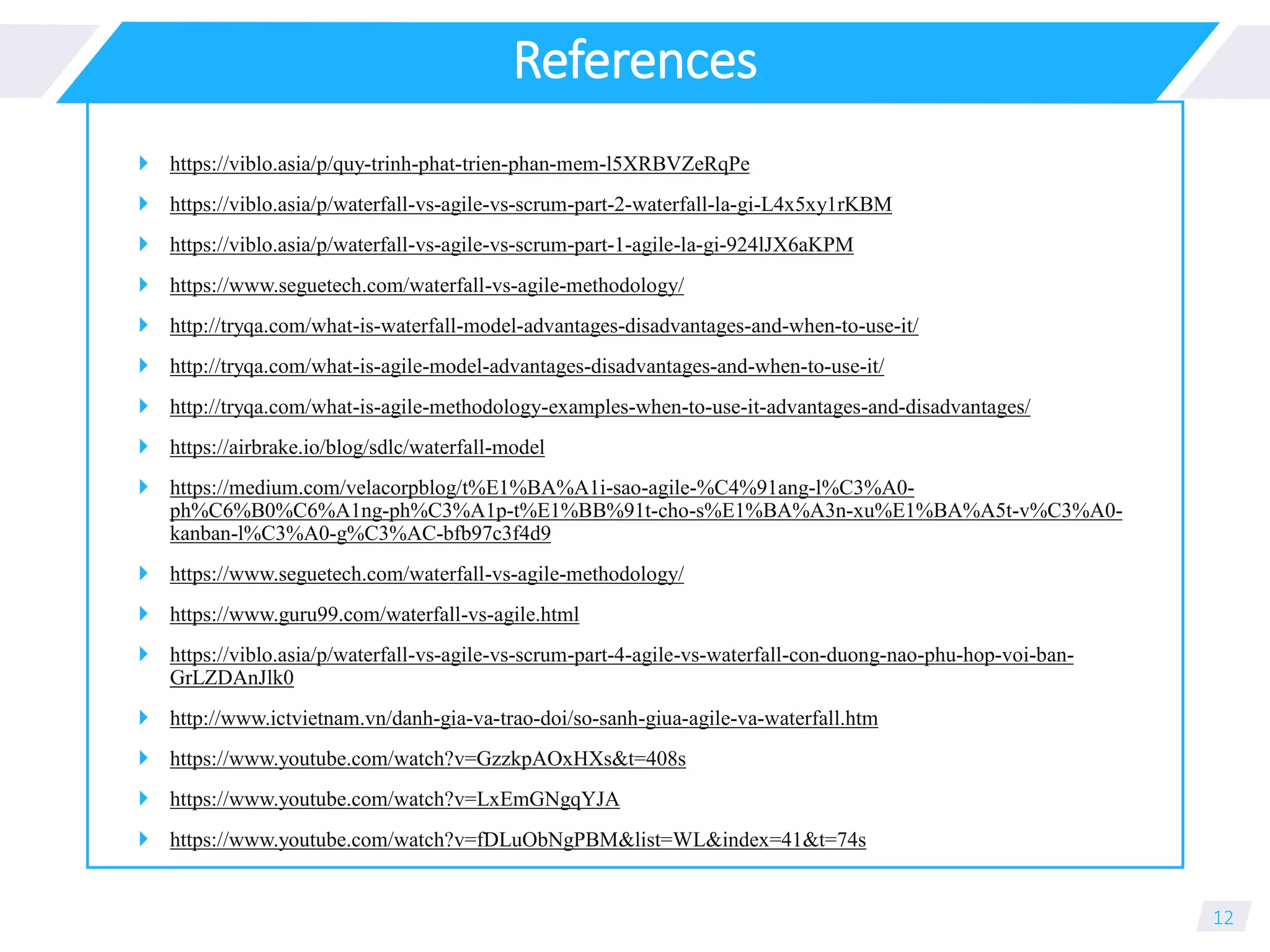 References
 https://viblo.asia/p/quy-trinh-phat-trien-phan-mem-l5XRBVZeRqPe
 https://viblo.asia/p/waterfall-vs-agile-vs-scrum-part-2-waterfall-la-gi-L4x5xy1rKBM
 https://viblo.asia/p/waterfall-vs-agile-vs-scrum-part-1-agile-la-gi-924lJX6aKPM
 https://www.seguetech.com/waterfall-vs-agile-methodology/
 http://tryqa.com/what-is-waterfall-model-advantages-disadvantages-and-when-to-use-it/
 http://tryqa.com/what-is-agile-model-advantages-disadvantages-and-when-to-use-it/
 http://tryqa.com/what-is-agile-methodology-examples-when-to-use-it-advantages-and-disadvantages/
 https://airbrake.io/blog/sdlc/waterfall-model
 https://medium.com/velacorpblog/t%E1%BA%A1i-sao-agile-%C4%91ang-l%C3%A0-
ph%C6%B0%C6%A1ng-ph%C3%A1p-t%E1%BB%91t-cho-s%E1%BA%A3n-xu%E1%BA%A5t-v%C3%A0-
kanban-l%C3%A0-g%C3%AC-bfb97c3f4d9
 https://www.seguetech.com/waterfall-vs-agile-methodology/
 https://www.guru99.com/waterfall-vs-agile.html
 https://viblo.asia/p/waterfall-vs-agile-vs-scrum-part-4-agile-vs-waterfall-con-duong-nao-phu-hop-voi-ban-
GrLZDAnJlk0
 http://www.ictvietnam.vn/danh-gia-va-trao-doi/so-sanh-giua-agile-va-waterfall.htm
 https://www.youtube.com/watch?v=GzzkpAOxHXs&t=408s
 https://www.youtube.com/watch?v=LxEmGNgqYJA
 https://www.youtube.com/watch?v=fDLuObNgPBM&list=WL&index=41&t=74s
12
 