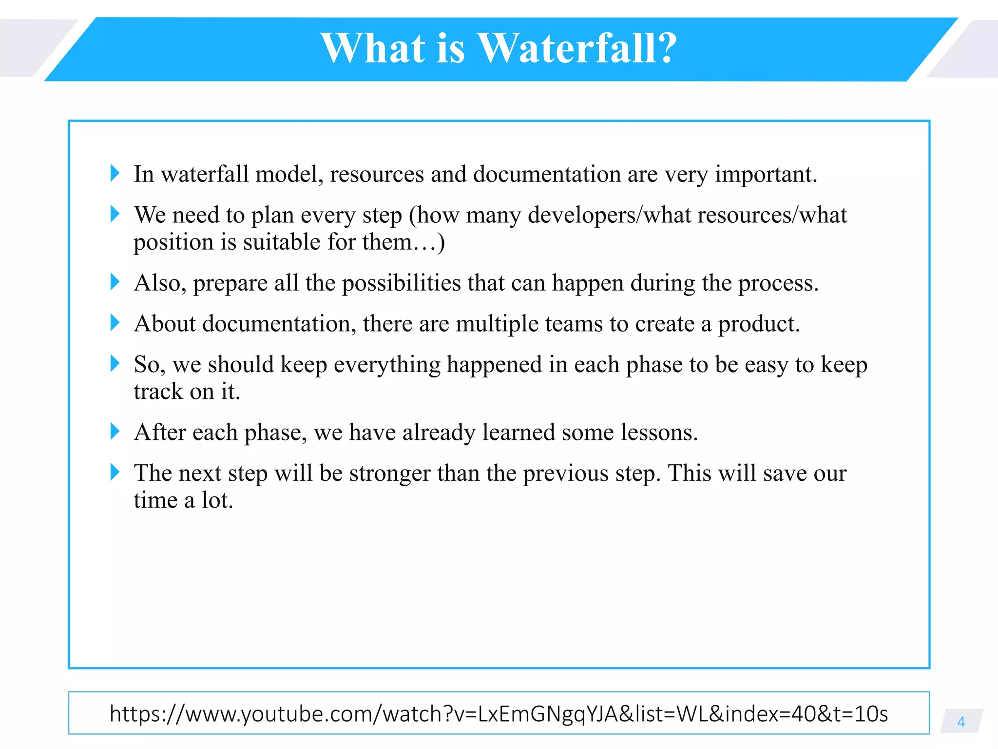 What is Waterfall?
 In waterfall model, resources and documentation are very important.
 We need to plan every step (how many developers/what resources/what
position is suitable for them…)
 Also, prepare all the possibilities that can happen during the process.
 About documentation, there are multiple teams to create a product.
 So, we should keep everything happened in each phase to be easy to keep
track on it.
 After each phase, we have already learned some lessons.
 The next step will be stronger than the previous step. This will save our
time a lot.
4https://www.youtube.com/watch?v=LxEmGNgqYJA&list=WL&index=40&t=10s
 