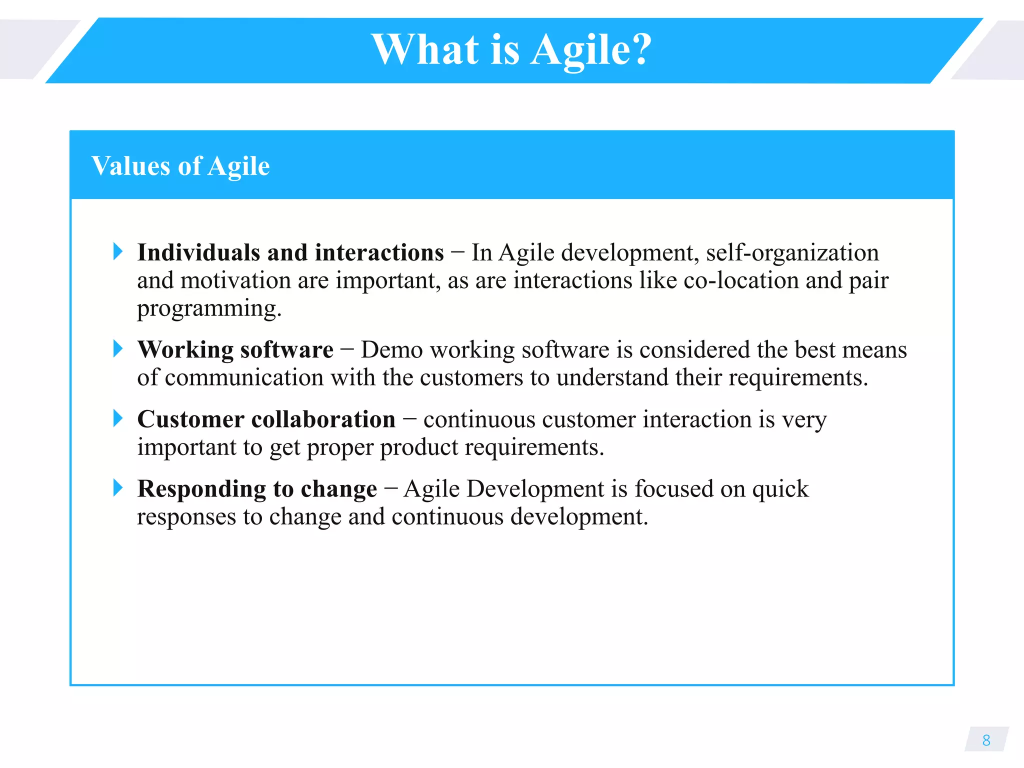 What is Agile?
 Individuals and interactions − In Agile development, self-organization
and motivation are important, as are interactions like co-location and pair
programming.
 Working software − Demo working software is considered the best means
of communication with the customers to understand their requirements.
 Customer collaboration − continuous customer interaction is very
important to get proper product requirements.
 Responding to change − Agile Development is focused on quick
responses to change and continuous development.
8
Values of Agile
 