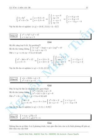 2.1 C¥u 1 ¸n c¥u 30 11 
 
b = 6a2 
a2 + b = 7a 
, 
 
a = 0; b = 0 
a = 1; b = 6 
, 
2 
664 
 
x  y = 0 
 xy = 0 
x  y = 1 
xy = 6 
, 
2 
4 
x = 0; y = 0 
x = 3; y = 2 
x = 2; y = 3 
Vªy h» ¢ cho câ nghi»m :(x; y) = (0; 0) ; (3; 2) (2;3) 
n 
 
x3 + x3y3 + y3 = 17 
C¥u 5 
x + xy + y = 5 
§Gi£i 
H» èi xùng lo¤i I rçi. No Tu 
problem!!! 
(x + y)3  3xy(x + y) + (xy)3 = 17 
H» ¢ cho t÷ìng ÷ìng 
(x + y) + xy = 5 
°t x + y = a v  xy = b ta câ h» mîMinh i 
2 
 
 
a3  3ab + b3 = 17 
a = 2; b = 3 
, 
, 
a + b = 5 
a = 3; b = 2 
¹n Nguy664 
 
x + y = 2 
 xy = 3 
x + y = 3 
xy = 2 
, 
 
x = 2; y = 1 
x = 1; y = 2 
Vªy h» ¢ cho câ nghi»m (x; y) = (1; 2); (2; 1) 
C¥u 6 
 
x(x + 2)(2x + y) = 9 
x2 + 4x + y = 6 
Gi£i 
¥y l  lo¤i h» °t ©n têng  
t½ch r§t quen thuëc 
H» ¢ cho t÷ìng ÷ìng 
(x2 + 2x) (2x + y) = 9 
(x2 + 2x) + (2x + y) = 6 
°t x2 + 2x = a v  2x + y = b ta câ h» mîi 
 
ab = 9 
a + b = 6 
, a = b = 3 , 
 
x2 + 2x = 3 
2x + y = 3 
, 
 
x = 1; y = 1 
x = 3; y = 9 
Vªy h» ¢ cho câ nghi»m (x; y) = (1; 1); (3; 9) 
C¥u 7 
 
x + y  
p 
p xy = 3 
x + 1 + 
p 
y + 1 = 4 
Gi£i 
Khæng l m «n g¼ ÷ñc ð c£ 2 ph÷ìng tr¼nh, trüc gi¡c ¦u ti¶n cõa ta l  b¼nh ph÷ìng º ph¡ sü 
khâ chàu cõa c«n thùc 
Nguy¹n Minh Tu§n - K62CLC To¡n Tin - HSPHN. My facebook : Popeye Nguy¹n 
 