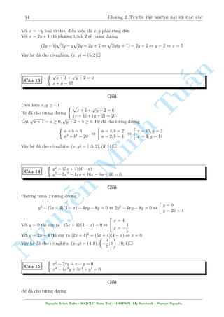 14 Ch÷ìng 2. Tuyºn tªp nhúng b i h» °c s­c 
Vîi x = y lo¤i v¼ theo i·u ki»n th¼ x; y ph£i còng d§u 
Vîi x = 2y + 1 th¼ ph÷ìng tr¼nh 2 s³ t÷ìng ÷ìng 
(2y + 1) 
p 
2y  y 
p 
2y = 2y + 2 , 
p 
2y(y + 1) = 2y + 2 , y = 2 ) x = 5 
Vªy h» ¢ cho câ nghi»m (x; y) = (5; 2) 
n 
 p 
p 
x + 1 + 
y + 2 = 6 
C¥u 13 
x + y = 17 
§Gi£i 
Tui·u ki»n x; y  1 
 p 
p 
x + 1 + 
y + 2 = 6 
H» ¢ cho t÷ìng ÷ìng 
(x + 1) + (y + 2) = 20 
p 
p 
°t 
x + 1 = a  0; 
y + 2 = b  0. H» ¢ cho t÷ìng ÷ìng 
 
 
 
a + b = 6 
a = 4; b = 2 
x = 15; y = 2 
, 
, 
a2 + b2 = 20 
a = 2; b = 4 
x = 3; y = 14 
Vªy h» ¢ cho câ nghi»m (x; y) = (15; Minh 2); (3; 14) 
 
y2 = (5x + 4)(4  x) 
C¥u 14 
y2  5x2  n 4xy + 16x  8y + 16 = 0 
Gi£i 
NguyPh÷ìng tr¼nh 2 t÷ìng ¹÷ìng 
 
y2 y = 0 
+ (5x + 4)(4  x)  4xy  8y = 0 , 2y2  4xy  8y = 0 , 
y = 2x + 4 
 
x = 4 
Vîi y = 0 th¼ suy ra : (5x + 4) (4  x) = 0 , 
4 
x =  
5 
Vîi y = 2x + 4 th¼ suy ra (2x + 4)2 = (5x  
+ 4)(4  
 x) , x = 0 
4 
Vªy h» ¢ cho câ nghi»m (x; y) = (4; 0); 
 
; 0 
; (0; 4) 
5 
C¥u 15 
 
x2  2xy + x + y = 0 
x4  4x2y + 3x2 + y2 = 0 
Gi£i 
H» ¢ cho t÷ìng ÷ìng 
Nguy¹n Minh Tu§n - K62CLC To¡n Tin - HSPHN. My facebook : Popeye Nguy¹n 
 