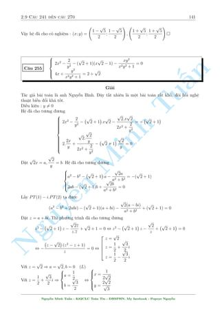 2.8 C¥u 211 ¸n c¥u 240 119 
Gi£i ph÷ìng tr¼nh : x5 + 10x3 + 20x  18 = 0 
Nghi»m : x = 
p 
2 
  
s 
5 
p 
113 
4 
9 + 
p 
2 
s 
 5 
p 
2 
4 
9 + 
p 
113 
! 
 
 p 
p 
p 
x + 
x2 + y + 3 
C¥u 216 
p 
n 
2 
x + 4 + 3 
y + 8 = 13 
§Gi£i 
p 
p 
x + 4 
y + 8 
º þ nhanh l  h» n y câ nghi»m (x; y) = (0; 1). N¸u nh÷ th¸ th¼ 
Tu= 
. Rã r ng 
2 
3 
câ mët chót t÷ t÷ðng ¡nh gi¡ ð ¥y l  dòng Cauchy  Schwarz 
Sû döng b§t ¯ng thùc Cauchy  Schwarz cho ph÷ìng tr¼nh (2) ta ÷ñc 
p 
p 
p 
p 
2 
x + 4 + 3 
y + 8  
(22 + 32)(x + y + 12) , 13  
13(x + y + 8) , x + y  1 
¸n ¥y ch÷a thº ra ÷ñc g¼. Ta hi vong tø (1) s³ cho ta r ng buëc tr¡i ng÷ñc â l  x+y  1. 
B¼nh ph÷ìng (1) ta câ 
p 
Minh p 
x + x2 + y + 3 + 2 
x(x2 + y + 3) = 4 ) x + y = 1  x2  2 
x(x2 + y + 3  1 
Vªy l  câ th nh qu£. Gií ch¿ vi»c cho c¡c ¯ng thùc x£y ra. 
Vªy h» ¢ cho câ nghi»m : (x; y) = (0; 1) 
 
x11 + xy10 n = y22 + y12 
C¥u 217 
7y4 + 13x + 8 = 2y4: x(3x2 + 3y2  1) 
Nguy¹Gi£i 
Câ v´ b i n y h÷îng i r§t rã r ng khi m  ph÷ìng tr¼nh ¦u cho d¤ng kh¡ quen thuëc. Tuy 
nhi¶n nh¼n v o sü khõng khi¸p cõa ph÷ìng tr¼nh (2) ta s³ th§y h» n y hay ð â. 
Nhªn th§y y = 0 khæng l  nghi»m. Chia c£ 2 v¸ cõa ph÷ìng tr¼nh (1) cho y11 ta ÷ñc 
 
 
 
x 
11 
x 
+ 
= y11 + y 
y 
y 
Hai v¸ ·u câ d¤ng f(t) = t11 + t v  h m n y ìn i»u t«ng. Tø â suy ra x = y2  0 thay 
v o (2) ta ÷ñc 
3 p 
7x2 + 13x + 8 = 2x2 3 p 
x(3x2 + 3x  1) 
¥y l  mët ph÷ìng tr¼nh væ t khæng t¦m th÷íng mët chót n o. 
Chia c£ 2 v¸ cho x3  0 v  °t t = 
1 
x 
 0 ta s³ ÷a nâ v· ph÷ìng tr¼nh 
8t3 + 13t2 + 7t = 2 3 p 
3 + 3t  t2 
Nguy¹n Minh Tu§n - K62CLC To¡n Tin - HSPHN. My facebook : Popeye Nguy¹n 
 