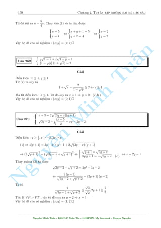 128 Ch÷ìng 2. Tuyºn tªp nhúng b i h» °c s­c 
¯ng thùc x£y ra khi 
 
2y  1 = 0 
x + y = 1 
, x = y = 
1 
2 
Vªy h» ¢ cho câ nghi»m : (x; y) = 
 
1 
2 
; 
1 
2 
 
 
 
p(2x  y + 2)(2x + y) + 6x  3y = 6 
C¥u 231 
p 
n 
2x + 1 + 
y  1 = 4 
§Gi£i 
1 
i·u ki»n : x   
; y  1 
Tup 
2 
p 
°t a = 
2x + 1  0; b = 
y  1  0 ta câ h» 
 
 
a + b = 4 
Minh a + b = 4 
, 
(a2  b2) (a2 + b2) + 3 (a2  b2  2) = 6 
(a2  b2) (a2 + b2 + 3) = 0 
( 
3 
x = 
, a = b = 2 , 
2 
y = 5 
 
 
3 
Vªy h» ¢ cho câ nghi»m : (x; y) = 
; 5 
 
2 
 p 
p 
C¥u 232 
p 
4x2 + (4x  9)(x  y) + 
xy = 3y 
4 
(x + 2)(y n + 2x) = 3(x + 3) 
Nguy¹Gi£i 
¥y l  mët lo¤i h» kh¡ thó và. B¤n s³ cán g°p kho£ng 2,3 c¥u nh÷ n y núa trong cuèn s¡ch. 
°t i·u ki»n cho h» ph÷ìng tr¼nh. 
D¹ th§y 2 i·u ki»n nêi bªt nh§t º h» câ nghi»m l  x; y  0 
Ph÷ìng tr¼nh (1) t÷ìng ÷ìng 
p 
 
p 
4x2 + (4x  9)(x  y)  2y 
+ ( 
xy  y) = 0 
, 
p 
4x2 + (4x  9)(x  y)  4y2 
xy  y2 
+ 
p 
= 0 
4x2 + (4x  9)(x  y) + 2y 
xy + y 
, (x  y) 
  
8x + 4y  9 p 
4x2 + (4x  9)(x  y) + 2y 
+ 
y 
p 
xy + y 
! 
= 0 
¸n ¥y b¤n mong ñi nh§t i·u g¼ ? B¥y gií ch¿ ÷îc sao 8x + 4y  9 núa thæi l  xong trªn 
rçi nh¿ ? Vªy chùng minh kiºu g¼ ? L§y ð ¥u ra ? Ð ph÷ìng tr¼nh (2) chù ¥u núa ! º þ mët 
Nguy¹n Minh Tu§n - K62CLC To¡n Tin - HSPHN. My facebook : Popeye Nguy¹n 
 