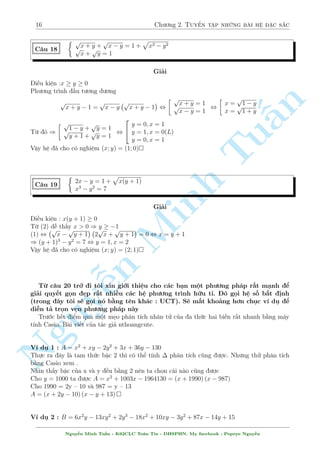 16 Ch÷ìng 2. Tuyºn tªp nhúng b i h» °c s­c 
C¥u 18 
 p 
x + y + 
p 
x  y = 1 + 
p 
x2  y2 
p 
x + 
p 
y = 1 
Gi£i 
i·u ki»n :x  y  0 
Ph÷ìng tr¼nh ¦u t÷ìng ÷ìng 
 p 
 
p 
p 
p 
p 
 
x + y = 1 x = 
1  y 
n 
x + y  1 = 
x  y 
x + y  1 
, 
p 
, 
p 
x  y = 1 
x = 
1 + y 
 2 
§p 
p 
y = 0; x = 1 
p 1  y + 
y = 1 
Tø â ) 
p 
, 
4 
y = 1; x = 0(L) 
y + 1 + 
y = 1 
y = 0; x = 1 
TuVªy h» ¢ cho câ nghi»m (x; y) = (1; 0) 
 
p 
2x  y = 1 + 
x(y + 1) 
C¥u 19 
x3  y2 = 7 
Minh Gi£i 
i·u ki»n : x(y + 1)  0 
Tø (2) d)  p 
¹ th§y p 
x  0   
p 
y 1 
p 
 
(1) , 
x  
y + 1 
2 
x + 
y + 1 
= 0 , x = y + 1 
) (y + 1)3  y2 = 7 , y = 1; x = 2 
Vªy h» ¢ cho câ nghi»m (x; n y) = (2; 1) 
NguyTø c¥u 20 trð ¹i tæi xin giîi thi»u cho c¡c b¤n mët ph÷ìng ph¡p r§t m¤nh º 
gi£i quy¸t gån µp r§t nhi·u c¡c h» ph÷ìng tr¼nh húu t¿. â gåi h» sè b§t ành 
(trong ¥y tæi s³ gåi nâ b¬ng t¶n kh¡c : UCT). S³ m§t kho£ng hìn chöc v½ dö º 
di¹n t£ trån vµn ph÷ìng ph¡p n y 
Tr÷îc h¸t iºm qua mët mµo ph¥n t½ch nh¥n tû cõa a thùc hai bi¸n r§t nhanh b¬ng m¡y 
t½nh Casio. B i vi¸t cõa t¡c gi£ nthoangcute. 
V½ dö 1 : A = x2 + xy  2y2 + 3x + 36y  130 
Thüc ra ¥y l  tam thùc bªc 2 th¼ câ thº t½nh  ph¥n t½ch công ÷ñc. Nh÷ng thû ph¥n t½ch 
b¬ng Casio xem . 
Nh¼n th§y bªc cõa x v  y ·u b¬ng 2 n¶n ta chån c¡i n o công ÷ñc 
Cho y = 1000 ta ÷ñc A = x2 + 1003x  1964130 = (x + 1990) (x  987) 
Cho 1990 = 2y  10 v  987 = y  13 
A = (x + 2y  10) (x  y + 13) 
V½ dö 2 : B = 6x2y  13xy2 + 2y3  18x2 + 10xy  3y2 + 87x  14y + 15 
Nguy¹n Minh Tu§n - K62CLC To¡n Tin - HSPHN. My facebook : Popeye Nguy¹n 
 