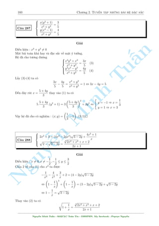 138 Ch÷ìng 2. Tuyºn tªp nhúng b i h» °c s­c 
C¥u 249 
 
p 
x + y2 + y + 3  3 
2 
p 
y = 
p 
x + 2 
y3 + y2  3y  5 = 3x  3 p 
x + 2 
Gi£i 
i·u ki»n : y  0; x  2 
Ch­c ch­n s³ xu§t ph¡t tø (1). T÷ìng ÷ìng 
p 
p 
p 
2 
x + y2 + y + 3 = 3 
y + 
x + 2 
n 
Ta câ 
p 
p 
p 
p 
p 
p 
3 
y + 
x + 2 = 
3: 
3y + 1: 
x + 2  2 
3y + x + 2 
§Gií ta chùng minh 
p 
p 
2 
3y + x + 2  2 
x + y2 + y + 3 , (y  1)2  0 Tu(Right) 
p 
p 
¯ng thùc x£y ra khi y = 1 v  
y = 
x + 2 ) x = 1 
Thay v o ph÷ìng tr¼nh (2) th§y thäa m¢n. 
Vªy h» ¢ cho câ nghi»m : (x; y) = (1; 1) 
 
x(x2 + 1) + xy(2x  3y) + y(x  2) = 2y2(1 + 5y) 
C¥u 250 
(x2 + 17y + 12)2 = Minh 4(x + y + 7)(x2 + 3x + 8y + 5) 
Gi£i 
V¨n giú nguy¶n t÷ t÷ðng khi g°p lo¤i h» n y. Ho°c nhâm nh¥n tû ÷ñc ho°c °t ©n phö. N¸u 
nhâm nh¥n tû câ l³ s³ xu§t ph¡t tø (1) v¼ (2) qu¡ ç së. 
Ph÷ìng tr¼nh (1) t÷ìng ÷ìn ng 
(x  2y) + (x3 + 2x2y  3xy2  10y3) + xy  2y2 = 0 
Nguy, ¹(x  2y) + (x  2y)(x2 + 4xy + 5y2) + y(x  2y) = 0 
, (x  2y)(x2 + 4xy + 5y2 + y + 1) = 0 
 
1 
2 
3 
Hiºn nhi¶n x2 + 4xy + 5y2 + y + 1 = (x + 2y)2 + 
y + 
+ 
 0. Vªy ta rót ÷ñc x = 2y 
2 
4 
thay v o (2) ta ÷ñc 
(4y2 + 17y + 12)2 = 4(3y + 7)(4y2 + 14y + 5) 
Ta câ thº nh¥n tung nâ ra rçi gi£i ph÷ìng tr¼nh bªc 4, tuy nhi¶n º þ mët chót th¼ b i to¡n 
gi£i quy¸t nhanh hìn kh¡ nhi·u. 
°t 4y2 + 14y + 5 = a; 3y + 7 = b. Ph÷ìng tr¼nh t÷ìng ÷ìng 
(a+b)2 = 4ab , (ab)2 = 0 , 4y2+11y2 = 0 , 
2 
64 
y = 
p 
17 
11  3 
8 
) x = 
p 
17 
11  3 
4 
y = 
11 + 3 
p 
17 
8 
) x = 
11 + 3 
p 
17 
4 
Vªy h» ¢ cho câ nghi»m : (x; y) = 
  
11  3 
p 
17 
4 
; 
p 
17 
11  3 
8 
! 
; 
  
11 + 3 
p 
17 
4 
; 
11 + 3 
p 
17 
8 
! 
 
Nguy¹n Minh Tu§n - K62CLC To¡n Tin - HSPHN. My facebook : Popeye Nguy¹n 
 