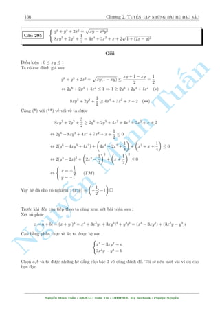 144 Ch÷ìng 2. Tuyºn tªp nhúng b i h» °c s­c 
C¥u 259 
 
p 
x + 3 = 3 
x  3 
p 
p y  5  y 
x2 + 16(y  x) + y = 2 
p 
xy 
Gi£i 
Ph÷ìng tr¼nh (2) t÷ìng ÷ìng 
  
! 
x  16 y 
n 
(x  y) 
p 
p 
 
p 
= 0 () 
x2 + 16(y  x) + 
xy 
xy + y 
§Gií ta mong r¬ng x  16. 
Ph÷ìng tr¼nh (1) t÷ìng ÷ìng 
p 
p 
Tuy  5  3 
y  5 + x + 3  3 
x + 3 + 2 = 0 
p 
p 
y5  0 , 9  4(x + 3  3 
x + 3 + 2)  0 
p 
p 
p 
6 + 2 
10 
, 4(x + 3)  12 
x + 3  1  0 , 
x + 3  
, x  16 
4 
Vªy tø (*) suy ra x = y thay l¤i v o Minh (1) ta ÷ñc 
p 
p 
 
2x = 3 
x + 3 + 
x  5 
, x4  9x3 + 9x2 + 324 = 0 
, (x  6)2(x2 + 3x + 9) , x = y = 6 (TM) 
Vªy h» ¢ cho câ nghi»m : (x; y) = (6; 6) 
 
(xy + 1)3 n + x(y  1) = x3  1 
C¥u 260 
Nguyx3  ¹4xy  4 = 0 
Gi£i 
Ph÷ìng tr¼nh (1) t÷ìng ÷ìng 
(xy + 1)3 + (xy + 1) = x3 + x , xy + 1 = x 
Thay xuèng (2) ta ÷ñc 
2 
x3  4x = 0 , 
6664 
x = 0 (L) 
x = 2 ) y = 
3 
2 
x = 2 ) y = 
1 
2 
Vªy h» ¢ cho câ nghi»m : (x; y) = 
 
2; 
3 
2 
 
; 
 
2; 
1 
2 
 
 
Nguy¹n Minh Tu§n - K62CLC To¡n Tin - HSPHN. My facebook : Popeye Nguy¹n 
 