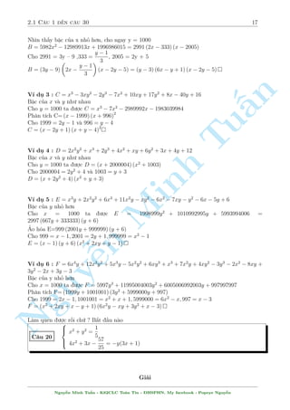 2.1 C¥u 1 ¸n c¥u 30 17 
Nh¼n th§y bªc cõa x nhä hìn, cho ngay y = 1000 
B = 5982x2  12989913x + 1996986015 = 2991 (2x  333) (x  2005) 
Cho 2991 = 3y  9 ,333 = 
y  1 
3 
, 2005 = 2y + 5 
B = (3y  9) 
 
2x  
y  1 
3 
 
(x  2y  5) = (y  3) (6x  y + 1) (x  2y  5) 
n 
V½ dö 3 : C = x3  3xy2  2y3  7x2 + 10xy + 17y2 + 8x  40y + 16 
Bªc cõa x v  y nh÷ nhau 
Cho y = 1000 ta ÷ñc C = x3  7x2  2989992x  1983039984 
§Ph¥n t½ch C=(x  1999) (x + 996)2 
Cho 1999 = 2y  1 v  996 = y  4 
C = (x  2y + 1) (x + y  4)2 
TuV½ dö 4 : D = 2x2y2 + x3 + 2y3 + 4x2 + xy + 6y2 + 3x + 4y + 12 
Bªc cõa x v  y nh÷ nhau 
Cho y = 1000 ta ÷ñc D = (x + 2000004) (x2 + 1003) 
Cho 2000004 = 2y2 + 4 v  1003 = y + 3 
D = (x + 2y2 + 4) (x2 + y + 3) 
Minh V½ dö 5 : E = x3y + 2x2y2 + 6x3 + 11x2y  xy2  6x2  7xy  y2  6x  5y + 6 
Bªc cõa y nhä hìn 
Cho x = 1000 ta ÷ñc E = 1998999y2 + 1010992995y + 5993994006 = 
2997 (667y + 333333) (y + 6) 
ƒo hâa E=999 (2001y + 999999) (y + 6) 
Cho 999 = x  1; 2001 = 2y + 1; 999999 = x2  1 
E = (x  1) (y + 6) (x2 + 2xy n + y  1) 
Nguy¹V½ dö 6 : F = 6x4y + 12x3y2 + 5x3y  5x2y2 + 6xy3 + x3 + 7x2y + 4xy2  3y3  2x2  8xy + 
3y2  2x + 3y  3 
Bªc cõa y nhä hìn 
Cho x = 1000 ta ÷ñc F = 5997y3 + 11995004003y2 + 6005006992003y + 997997997 
Ph¥n t½ch F=(1999y + 1001001) (3y2 + 5999000y + 997) 
Cho 1999 = 2x  1; 1001001 = x2 + x + 1; 5999000 = 6x2  x; 997 = x  3 
F = (x2 + 2xy + x  y + 1) (6x2y  xy + 3y2 + x  3) 
L m quen ÷ñc rçi chù ? B­t ¦u n o 
C¥u 20 
8 
: 
x2 + y2 = 
1 
5 
4x2 + 3x  
57 
25 
= y(3x + 1) 
Gi£i 
Nguy¹n Minh Tu§n - K62CLC To¡n Tin - HSPHN. My facebook : Popeye Nguy¹n 
 