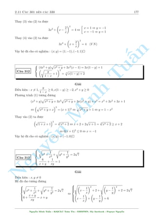 2.10 C¥u 271 ¸n c¥u 300 155 
, 
8 
: 
2 
 
xy + 1 
y 
 
 
 
xy + 1 
x 
 
= 2 
 
x + 
1 
y 
2 
+ 2 
 
y + 
1 
x 
2 
= 12 
, 
8 
: 
2 
 
1 
y 
+ x 
 
 
 
1 
x 
+ y 
 
= 2 
 
x + 
1 
y 
2 
+ 2 
 
y + 
1 
x 
2 
= 12 
°t 
n 
Tu§Minh n Nguy¹1 
y 
+ x = a; 
1 
x 
+ y = b ta câ h» mîi 
( 
2a  b = 2 
a2 + 2b2 = 12 
, 
 
a = 2; b = 2 
a =  
2 
9 
; b =  
22 
9 
, 
2 
666666664 
8 
: 
1 
y 
+ x = 2 
1 
x 
+ y = 2 8 
: 
1 
y 
+ x =  
2 
9 
1 
x 
+ y =  
22 
9 
TH1 : D¹ d ng gi£i ra x = y = 1 
TH2 : H» ¢ cho t÷ìng ÷ìng 
8 
: 
xy + 1 =  
2 
9 
y 
xy + 1 =  
22 
9 
x 
) 
( 
y = 11x 
1 
x 
+ 11x =  
22 
9 
(V N) 
Vªy h» ¢ cho câ nghi»m : (x; y) = (1; 1) 
C¥u 279 
 
x5 + 10x4 + 42x3  12x  56 = y5  2y3 
23x2 + 29x + 26 = y3 
Gi£i 
Tr÷îc h¸t nh¼n v o ph÷ìng tr¼nh (1) th§y sè mô kh¡ cao. Câ l³ nâ g¦n l  mët h¬ng ¯ng thùc 
n o â. Ta s³ ph£i th¶m mët l÷ñng phò hñp tø (2) v o. Ti¸p töc º þ v¸ tr¡i ph÷ìng tr¼nh (1) 
câ x5 + 10x4. Câ v´ s³ l  (x + 2)5. V¸ ph£i câ y5 vªy ta thû cho y = x + 2 thay v o h» xem. Ta 
s³ câ ( 
4x3 + 68x2 + 68x + 72 = 0 
x3  17x2  17x  18 = 0 
Vªy ta l§y PT(1) + 4:PT(2) v¸ vîi v¸ v  ta thu ÷ñc 
(x + 2)5 + 2(x + 2)3 = y5 + 2y3 , y = x + 2 
Thay v o (2) ta ÷ñc 
x3  17x2  17x  18 = 0 , x = 18 ) y = 20 
Vªy h» ¢ cho câ nghi»m : (x; y) = (18; 20) 
Nguy¹n Minh Tu§n - K62CLC To¡n Tin - HSPHN. My facebook : Popeye Nguy¹n 
 