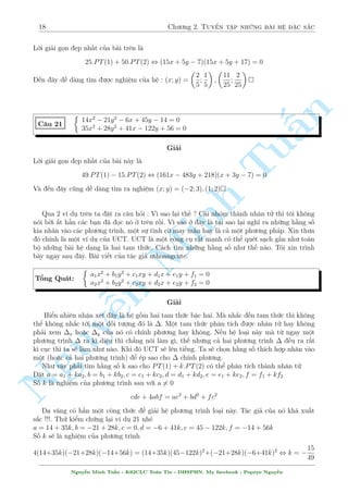 18 Ch÷ìng 2. Tuyºn tªp nhúng b i h» °c s­c 
Líi gi£i gån µp nh§t cõa b i tr¶n l  
25:PT(1) + 50:PT(2) , (15x + 5y  7)(15x + 5y + 17) = 0 
¸n ¥y d¹ d ng t¼m ÷ñc nghi»m cõa h» : (x; y) = 
 
2 
5 
; 
1 
5 
 
; 
 
11 
25 
; 
2 
25 
 
 
 
n 
14x2  21y2  6x + 45y  14 = 0 
C¥u 21 
35x2 + 28y2 + 41x  122y + 56 = 0 
§Gi£i 
TuLíi gi£i gån µp nh§t cõa b i n y l  
49:PT(1)  15:PT(2) , (161x  483y + 218)(x + 3y  7) = 0 
V  ¸n ¥y công d¹ d ng t¼m ra nghi»m (x; y) = (2; 3); (1; 2) 
Qua 2 v½ dö tr¶n ta °t ra c¥u häi : V¼ sao l¤i th¸ ? C¡i nhâm th nh nh¥n tû th¼ tæi khæng 
nâi bði ­t h¯n c¡c b¤n ¢ åc nâ ð tr¶n rçi. V¼ sao ð ¥y l  t¤i sao l¤i ngh¾ ra nhúng h¬ng sè 
kia nh¥n v o c¡c ph÷ìng tr¼nh, mët sMinh ü t¼nh cí may m­n hay l  c£ mët ph÷ìng ph¡p. Xin th÷a 
â ch½nh l  mët v½ dö cõa UCT. UCT l  mët cæng cö r§t m¤nh câ thº qu²t s¤ch g¦n nh÷ to n 
bë nhúng b i h» d¤ng l  hai tam thùc. C¡ch t¼m nhúng h¬ng sè nh÷ th¸ n o. Tæi xin tr¼nh 
b y ngay sau ¥y. B i vi¸t cõa t¡c gi£ nthoangcute. 
 
a1x2 + b1y2 + c1xy + d1x + e1y + f1 = 0 
Têng Qu¡t: 
a2x2 + n b2y2 + c2xy + d2x + e2y + f2 = 0 
Nguy¹Gi£i 
Hiºn nhi¶n nhªn x²t ¥y l  h» gçm hai tam thùc bªc hai. M  nh­c ¸n tam thùc th¼ khæng 
thº khæng nh­c tîi mët èi t÷ñng â l  . Mët tam thùc ph¥n t½ch ÷ñc nh¥n tû hay khæng 
ph£i xem x ho°c y cõa nâ câ ch½nh ph÷ìng hay khæng. N¸u h» lo¤i n y m  tø ngay mët 
ph÷ìng tr¼nh  ra k¼ di»u th¼ ch¯ng nâi l m g¼, th¸ nh÷ng c£ hai ph÷ìng tr¼nh  ·u ra r§t 
k¼ cöc th¼ ta s³ l m nh÷ n o. Khi â UCT s³ l¶n ti¸ng. Ta s³ chån h¬ng sè th½ch hñp nh¥n v o 
mët (ho°c c£ hai ph÷ìng tr¼nh) º ²p sao cho  ch½nh ph÷ìng. 
Nh÷ vªy ph£i t¼m h¬ng sè k sao cho PT(1) + k:PT(2) câ thº ph¥n t½ch th nh nh¥n tû 
°t a = a1 + ka2; b = b1 + kb2; c = c1 + kc2; d = d1 + kd2; e = e1 + ke2; f = f1 + kf2 
Sè k l  nghi»m cõa ph÷ìng tr¼nh sau vîi a= 60 
cde + 4abf = ae2 + bd2 + fc2 
D¤ v¥ng câ h¯n mët cæng thùc º gi£i h» ph÷ìng tr¼nh lo¤i n y. T¡c gi£ cõa nâ kh¡ xu§t 
s­c !!!. Thû kiºm chùng l¤i v½ dö 21 nh² 
a = 14 + 35k; b = 21 + 28k; c = 0; d = 6 + 41k; e = 45  122k; f = 14 + 56k 
Sè k s³ l  nghi»m cõa ph÷ìng tr¼nh 
4(14+35k)(21+28k)(14+56k) = (14+35k)(45122k)2+(21+28k)(6+41k)2 , k =  
15 
49 
Nguy¹n Minh Tu§n - K62CLC To¡n Tin - HSPHN. My facebook : Popeye Nguy¹n 
 