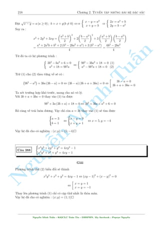 188 Ch÷ìng 2. Tuyºn tªp nhúng b i h» °c s­c 
Gií quay l¶n x²t ph÷ìng tr¼nh thù nh§t. Nâ câ d¤ng 
f(x)  g(y) = 144 
Vîi f(x) = 12x3 + 12x2 + 367x ìn i»u t«ng, v  g(y) = 54y3 + 54y2 + 18y ìn i»u t«ng. Tø 
â ta câ 
f(x)  f(2) = 878; g(y)  g 
§n 
TuMinh ¹n Nguy 
7 
3 
 
= 1022 
) f(x)  g(y)  878  1022 = 144 
¯ng thùc x£y ra khi 
8 
: 
x = 2 
y = 
7 
3 
. Thay l¤i v o ph÷ìng tr¼nh (2) th§y thäa m¢n. 
Vªy h» ¢ cho câ nghi»m : (x; y) = 
 
2; 
7 
3 
 
 
C¥u 332 
( 
x3  y3 + 
5 
3 
(x + y)2  5x2  
8 
3 
xy + 13x = 
100 
3 
x2 + y2 + xy  3x  4y + 4 = 0 
Gi£i 
D¤ng r§t gièng c¥u tr¶n, tuy nhi¶n ð ph÷ìng tr¼nh ¦u c¡c bi¸n x; y khæng ho n to n ríi nhau 
núa m  bà r ng buëc bði xy. Vªy câ c¡ch n o dùt ÷ñc bån n y ra khæng ? Xin th÷a l  câ. 
Thªt kh²o l²o ta th¸ xy tø (2) l¶n (1) l  ta s³ t¡ch ho n to n ÷ñc x; y. Nh÷ vªy th¸ xy tø (2) 
l¶n (1) v  ta düng mët h» mîi sau ¥y 
( 
3x3 + 18x2 + 45x + 2y2  3y3 + 8y = 108 
x2 + y2 + xy  3x  4y + 4 = 0 
¸n ¥y qu¡ quen thuëc ngay tr¶n rçi. Xin nh÷íng l¤i cho b¤n åc gi£i nèt. B i n y l¥u hìn 
b i tr¶n ð ché ta ph£i lªp b£ng bi¸n thi¶n h m g(y) v¼ nâ khæng ìn i»u. 
H» ¢ cho câ nghi»m : (x; y) = 
 
4 
3 
; 
4 
3 
 
 
C¥u 333 
8 
: 
y(xy  1) 
y2 + 1 
= 
2 
5 
x(xy  1) 
x2 + 1 
= 
1 
2 
Gi£i 
Düa v o ph÷ìng tr¼nh ta th§y º câ nghi»m th¼ xy(xy  1)6= 0. 
H» ¢ cho t÷ìng ÷ìng 
Nguy¹n Minh Tu§n - K62CLC To¡n Tin - HSPHN. My facebook : Popeye Nguy¹n 
 