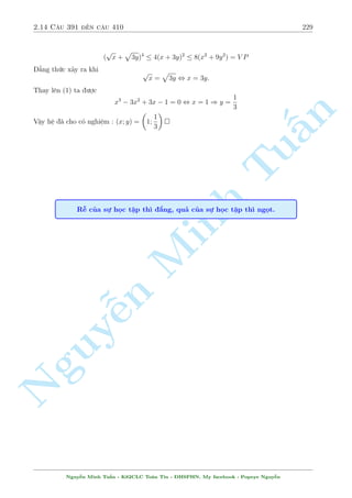 2.12 C¥u 331 ¸n c¥u 360 199 
Nh÷ng kàch hay ð ph½a sau, cù l m i ¢. 
TH1 : x = 2 thay v o ph÷ìng tr¼nh thù 2 ta ÷ñc 
p 
132 + 3y = 4 + 
p 
20  y , y = 26  6 
p 
5 
TH2 : y = 2x khi â (2) s³ l  
p 
p 
p 
12x2 + 6x + 84 = 2x + 2 
x + 2 + 
20  2x (3) 
n 
Ph÷ìng tr¼nh n y ta nh©m ÷ñc nghi»m x = 2 tø â câ thº câ h÷îng nh¥n li¶n hñp. Tuy nhi¶n, 
gi£i quy¸t ph¦n cán l¤i kh¡ khâ kh«n. Mët c¡ch tinh t¸ ta ti¸n h nh ¡nh gi¡ §ph÷ìng tr¼nh 
n y. 
Ta câ 
p 
1 
p 
1 
Tu1 
V P = 2x + 
4(x + 2) + 
16(20  2x)  x + 
(6 + x) + 
(36  2x) 
2 
4 
8 
Nh÷ vªy 
p 
1 
1 
12x2 + 6x + 84  2x + 
(6 + x) + 
(36  2x) 
4 
8 
15 
9 
, 12x2 + 6x + 84  ( 
+ 
x)2 
2 
4 
111 
, 
(x  2)2  0 , x = 2 
16 
p 
Vªy h» ¢ cho câ nghi»m : (x; y) = (2;26 Minh  6 
5); (2; 4) 
 
(x2  1)2 + 1 = 2y(2x + 1) 
C¥u 353 
x2  y2 = n 3 
Gi£i 
NguyMët b i to¡n kh¡ hay. ¹Ta câ ¡nh gi¡ sau 
(1) , (x2  1)2 + 9 = 4xy + 2y + 8 
p döng b§t ¯ng thùc AM  GM ta câ 
x2+4y2+2y+8  4xy+2y+8 = (x21)2+9  6(x21) ) x2+4y2+2y+8  6(x21) (?) 
Thay x2 = 3 + y2 tø (2) v o (*) ta ÷ñc 
5(3 + y2)  4y2  2y  14  0 ) (y  1)2  0 ) y = 1 
Thay v o h» ta câ x = 2 
Vªy h» ¢ cho câ nghi»m : (x; y) = (2; 1) 
Nguy¹n Minh Tu§n - K62CLC To¡n Tin - HSPHN. My facebook : Popeye Nguy¹n 
 