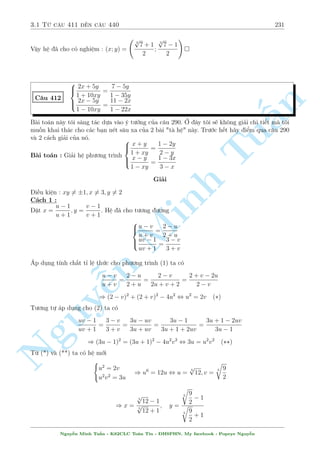 2.12 C¥u 331 ¸n c¥u 360 201 
C¥u 356 
 
x4  2x3  11y2 + 12y + 41 = 0 
y4  2y3  11x2 + 12x + 31 = 0 
Gi£i 
Trî tr¶u thay ! H¼nh thùc kh¡ èi xùng th¸ m  h¬ng sè ch¸t ti»t kia ¢ khi¸n hi vång trð th nh 
th§t vång. Khi b¤n åc nhúng c¥u câ h¼nh thùc kiºu na n¡ èi xùng th¸ n y th¼ líi gi£i th÷íng 
l m g¼. Cán g¼ núa ! Cëng 2 ph÷ìng tr¼nh l¤i cho tæi. 
n 
L§y PT(1) + PT(2) ta ÷ñc 
§(x4  2x3  11x2 + 12x + y4  2y3  11y2 + 12y + 72 = 0 , (x2  x  6)2 + (y2  y  6)2 = 0 
Nh÷ vªy tùc l  ( 
( 
x2  x  6 = 0 
x = 3; x = 2 
Tu, 
y2  y  6 = 0 
y = 3; y = 2 
T§t nhi¶n ta ph£i thay l¤i h» º xem c°p n o thäa m¢n 
Vªy h» ¢ cho câ nghi»m : (x; y) = (3;2) 
 
x2y + y = 2x 
C¥u 357 
Minh y4  x2 = 2(1  x) 
Gi£i 
H» ¢ cho t÷ìng ÷ìng n 2x 
y = 
: 
1 + x2 
y4 = (x  1)2 + 1 
NguyH¢y º þ k¾ ¸n d ng ¹buëc cõa y. 
Tø ph÷ìng tr¼nh (2) ta câ ngay y4  1 , y2  1 
2x 
Tø ph÷ìng tr¼nh (1 d¹ chùng minh 1  
 1 ) 1  y  1 Vªy r ng buëc cõa y tr¡i 
1 + x2 
ng÷ñc. Nâ thäa m¢n khi y = 1; x = 1 
Vªy h» ¢ cho câ nghi»m : (x; y) = (1; 1) 
 
p 
1 + 4 
y(x  1) = 4y + (x  y)2 
C¥u 358 
p 
y + x  3 = 0 
8 
Gi£i 
i·u ki»n : y  0; x  1 
Ph÷ìng tr¼nh thù nh§t t÷ìng ÷ìng 
p 
y(x  1)+y) = 0 , (xy1)2 +2 
(xy)2 2(xy)+1+2(x1+2 
p 
y  
2 
p 
x  1 
= 0 
Nguy¹n Minh Tu§n - K62CLC To¡n Tin - HSPHN. My facebook : Popeye Nguy¹n 
 