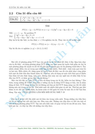 22 Ch÷ìng 2. Tuyºn tªp nhúng b i h» °c s­c 
C¥u 25 
 
x3 + 3xy2 = 49 
x2  8xy + y2 = 8y  17x 
Gi£i 
Líi gi£i ng­n gån nh§t cõa b i tr¶n â l  : 
 
 
n 
PT(1) + 3:PT(2) , (x + 1) 
(x + 1)2 + 3(y  4)2= 0 
§¸n ¥y d¹ d ng t¼m ra nghi»m (x; y) = (1; 4); (1;4) 
C¥u häi ÷ñc °t ra l  b i n y t¼m h¬ng sè nh÷ th¸ n o ? Câ r§t nhi·u c¡ch gi£i th½ch nh÷ng 
tæi xin tr¼nh b y c¡ch gi£i th½ch cõa tæi :tuzki: 
TuL m t÷ìng tü theo nh÷ hai c¥u 23 v  24 xem n o. Vi¸t l¤i h» ¢ cho th nh 
 
3xy2 + x3 + 49 = 0 
y2 + 8(x + 1)y + x2  17x = 0 
Mët c¡ch trüc gi¡c ta thû vîi x = 1. V¼ sao ? V¼ vîi x = 1 ph÷ìng tr¼nh 2 s³ khæng cán 
ph¦n y v  câ v´ 2 ph÷ìng tr¼nh s³ t÷ìMinh ng ÷ìng. Khi thay x = 1 h» ¢ cho trð th nh 
 
3y2 + 48 = 0 
y2  16 = 0 
Hai ph÷ìng tr¼nh n y t÷ìng ÷ìng. Tríi th÷ìng rçi !! Vªy x = 1 ch½nh l  1 nghi»m cõa 
h» v  tø h» thù hai ta suy ra ngay ph£i l m â l  PT(1) + 3:PT(2). Vi»c cán l¤i ch¿ l  ph¥n 
t½ch nèt th nh nh¥n tû. 
Ti¸p theo ¥y chóng ta s³ ¸n vîi mët chòm h» dà b£n cõa þ t÷ðng tr¶n. Tæi khæng tr¼nh 
b y chi ti¸t m  ch¿ gñi þ vn   k¸t qu£ 
Nguy¹ 
y3 + 3xy2 = 28 
C¥u 26 
x2  6xy + y2 = 6x  10y 
Gñi þ : PT(1) + 3:PT(2) , (y + 1) (3(x  3)2 + (y + 1)2) = 0 
Nghi»m cõa h» : (x; y) = (3;1); (3;1) 
C¥u 27 
 
6x2y + 2y3 + 35 = 0 
5x2 + 5y2 + 2xy + 5x + 13y = 0 
Gñi þ : PT(1) + 3:PT(2) , (2y + 5) 
  
3 
 
x + 
1 
2 
2 
+ 
 
y + 
5 
2 
2 
! 
= 0 
Nguy¹n Minh Tu§n - K62CLC To¡n Tin - HSPHN. My facebook : Popeye Nguy¹n 
 