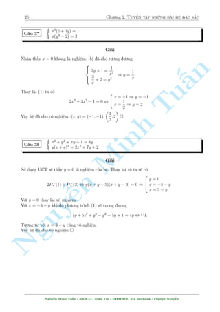24 Ch÷ìng 2. Tuyºn tªp nhúng b i h» °c s­c 
Nh÷ vªy quan h» tuy¸n t½nh ð ¥y l  x = 2y. Thay l¤i v o h» ta ÷ñc 
 
9y (y + 1) = 0 
20y (y + 1) (y  1) = 0 
Sau â ta chån biºu thùc phò hñp nh§t nh¥n v o 2 ph÷ìng tr¼nh. 
Ð ¥y s³ l  20 (y  1) :PT(1) + 9:PT(2) 
Nh÷ vªy 
 
 
n 
20 (y  1) :PT(1) + 9:PT(2) , (x + 2y) 
18x2 + 15xy  60x  10y2  80y 
§= 0 
TH1 : x = 2y thay v o (1) 
TH2 : K¸t hñp th¶m vîi PT(1) núa th nh mët h» gám hai tam thùc ¢ bi¸t c¡ch gi£i 
Nghi»m cõa h» : 
  
p 
! 
  
p 
! 
15  
145 
p 
15 + 
Tu145 
p 
(x; y) = (0; 0); (2;1); (10; 15); 
; 11  
145 
; 
; 11 + 
145 
 
2 
2 
Sû döng c¡ch n y chóng ta th§y, mët h» ph÷ìng tr¼nh húu t¿ ch¿ c¦n t¼m ÷ñc mët c°p 
nghi»m l  ta ¢ x¥y düng ÷ñc quan h» tuy¸n t½nh v  gi£i quy¸t b i to¡n. ¥y ch½nh l  ÷u 
iºm cõa nâ. B¤n åc thû vªn döng nâ v o gi£i nhúng v½ dö tø 23 ¸n 29 xem. Tæi thû l m 
c¥u 25 nh² : C°p nghi»m l  (1; 4); (1;4) n¶n quan h» x¥y düng ð ¥y l  x = 1. Thay l¤i 
v o h» v  ta câ h÷îng chån h» sè º nh¥n. 
Tuy nhi¶n c¡ch n y s³ chàu ch¸t vMinh îi nhúng b i h» ch¿ câ mët c°p nghi»m ho°c nghi»m qu¡ 
l´ khæng thº dá b¬ng Casio ÷ñc. ¥y l  nh÷ñc iºm lîn nh§t cõa nâ 
N o b¥y gií h¢y thû x¥y düng quan h» b¬ng ành lþ nh². 
Vîi h» n y v¼ ph÷ìng tr¼nh d÷îi ang câ bªc cao hìn tr¶n n¶n ta s³ nh¥n a v o ph÷ìng tr¼nh 
tr¶n rçi cëng vîi ph÷ìng tr¼nh d÷îi. V¼ bªc cõa x ang cao hìn n¶n ta vi¸t l¤i biºu thùc sau 
khi thu gån d÷îi d¤ng mët n ph÷ìng tr¼nh bi¸n x. Cö thº â l  
Nguy2x3 + ¹(3a  y) x2 + (ay  9a  20) x  y (ay + 9a + 20) = 0() 
 
	 
Nghi»m cõa (*) theo ành lþ s³ l  mët trong c¡c gi¡ trà 
1;1 
;y 
;y; :::: 
2 2 1 
T§t nhi¶n khæng thº câ nghi»m x =  
hay x = 1 ÷ñc. H¢y thû vîi hai tr÷íng hñp cán l¤i. 
 
2 
3y2  18y = 0 
* Vîi x = y thay v o h» ta ÷ñc 
y3  40y = 0 
Khi â ta s³ ph£i l§y (y2 40):PT(1)3(y  
6):PT(2). Rã r ng l  qu¡ phùc t¤p. Lo¤i c¡i n y. 
y2 = 0 
* Vîi x = y thay v o h» ta ÷ñc 
3y3 = 0 
Khi â ta s³ l§y 3y:PT(1) + PT(2). Qu¡ ìn gi£n rçi. Khi â biºu thùc s³ l  
 
 
 
(x + y) 
2x2 + 6xy  
3y2 + 27y + 20 
= 0 
C¡ch sè hai r§t tèt º thay th¸ c¡ch 1 trong tr÷íng hñp khæng t¼m nêi c°p nghi»m. Tuy nhi¶n 
y¸u iºm cõa nâ l  khæng ph£i h» n o dòng ành lþ công t¼m ÷ñc nghi»m. Ta ph£i bi¸t k¸t 
hñp nhu¦n nhuy¹n hai c¡ch vîi nhau. V  h¢y thû dòng c¡ch 2 l m c¡c c¥u tø 23 ¸n 29 xem. 
Nâ s³ ra nghi»m l  h¬ng sè. 
L m mët c¥u t÷ìng tü núa. Tæi n¶u luæn h÷îng gi£i. 
Nguy¹n Minh Tu§n - K62CLC To¡n Tin - HSPHN. My facebook : Popeye Nguy¹n 
 