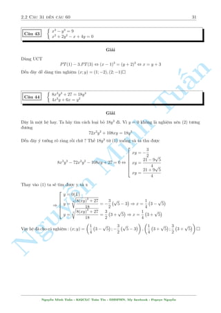 2.2 C¥u 31 ¸n c¥u 60 27 
Gií ta x²t tr÷íng hñp cán l¤i. â l  x + y + 1 = 
2xy 
x + y 
, x + y + 1 = 1  x2  y2 , x2 + y2 + x + y = 0 
Rã r ng sai v¼ tø i·u ki»n ¢ cho ngay x + y  0 
Vªy h» ¢ cho câ nghi»m (x; y) = (1; 0); (2; 3) 
n 
 
x3  y3 = 3(x  y2) + 2 
§C¥u 35 
p 
p 
x2 + 
1  x2  3 
2y  y2 + 2 = 0 
Gi£i 
Tui·u ki»n : 1  x  1, 0  y  2 
Th÷íng th¼ b i n y ng÷íi ta s³ l m nh÷ sau. º þ ph÷ìng tr¼nh (1) mët chót 
(1) , x3  3x = (y  1)3  3(y  1) 
X²t f(t) = t3  3t vîi 1  t  1 th¼ f0(t) = 3t2  3  0 
Suy ra f(t) ìn i»u v  tø â suy ra x = y  1 thay v o (2) 
C¡ch n y ên. Tuy nhi¶n thay v o l m Minh v¨n ch÷a ph£i l  nhanh. H¢y xem mët c¡ch kh¡c r§t mîi 
m´ m  tæi l m 
p 
p 
(2) , x2 + 
1  x2 + 2 = 3 
2y  y2 , f(x) = g(y) 
13 
X²t f(x) tr¶n mi·n [1; 1] ta s³ t¼m ÷ñc 3  f(x)  
p 
4 
y + 2  y 
Ta l¤i câ : g(y) = 3 
y(2  y)  3 
= 3 
2 
Vªy f(x)  g(y). D§u b¬ng n x£y ra khi 
y = 1 
NguyThay ¹v o ph÷ìng tr¼nh ¦u ch¿ câ c°p (x; y) = (0; 1) l  thäa m¢n 
x = 1; x = 0 
Vªy h» ¢ cho câ nghi»m (x; y) = (0; 1) 
 
x3  3x = y3  3y 
C¥u 36 
x6 + y6 = 1 
Gi£i 
D¹ th§y ph÷ìng tr¼nh (1) c¦n x²t h m rçi, tuy nhi¶n f(t) = t33t l¤i khæng ìn i»u, c¦n ph£i 
bâ th¶m i·u ki»n. Ta s³ dòng ph÷ìng tr¼nh (2) º câ i·u ki»n. Tø (2) d¹ th§y 1  x; y  1. 
Vîi i·u ki»n â rã r ng f(t) ìn i»u gi£m v  suy ra ÷ñc x = y 
Thay v o (2) ta ÷ñc 
2x6 = 1 , x =  
1 
6 p 
2 
Vªy h» ¢ cho câ nghi»m :(x; y) = 
 
1 
6 p 
2 
; 
1 
6 p 
2 
 
; 
 
 
1 
6 p 
2 
; 
1 
6 p 
2 
 
 
Nguy¹n Minh Tu§n - K62CLC To¡n Tin - HSPHN. My facebook : Popeye Nguy¹n 
 