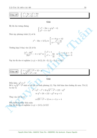 2.2 C¥u 31 ¸n c¥u 60 29 
C¥u 39 
( p 
x + y  
p 
x  y = 
y 
2 
x2  y2 = 9 
Gi£i 
i·u ki»n : y  minfxg 
y 
Ta khæng n¶n °t ©n têng hi»u v¼ v¨n cán sât l¤i 
s³ l m b i to¡n khâ kh«n hìn. Mn 
ët c¡ch 
2 
trüc gi¡c ta b¼nh ph÷ìng (1) l¶n. Tø (1) ta suy ra 
p 
y2 
§2x  2 
x2  y2 = 
4 
p 
¸n ¥y nh¼n th§y 
x2  y2 theo (2) b¬ng 3. Vªy suy ra 
Tuy2 
2x  6 = 
, y2 = 8x  24 
4 
Thay v o (2) ta ÷ñc 
Minh 2 
x = 3 ) y = 0(TM) 
x2  8x + 15 = 0 , 
4 
x = 5 ) y = 4(TM) 
x = 5 ) y = 4(TM) 
Vªy h» ¢ cho câ nghi»m (x; y) = (3; 0); (5; 4); (5;4) 
C¥u 40 
¹n Nguy8 
: 
x  
p 
y + 1 = 
5 
2 
p 
x + 1 =  
y + 2(x  3) 
3 
4 
Gi£i 
i·u ki»n : x; y  1 
Khæng p 
t¼m ÷ñc mèi p 
quan h» cö thº n o. T¤m thíi ta °t ©n º d¹ nh¼n 
°t 
x + 1 = a  0; 
y + 1 = b  0. H» ¢ cho t÷ìng ÷ìng 
8 
: 
a2  1  b = 
5 
2 
b2  1 + 2a(a2  4) =  
3 
4 
Ta th¸ b = 
7 
2 
 a2 tø (1) v o (2) v  câ : 
 
7 
2 
 a2 
2 
+ 2a(a2  4)  
1 
4 
= 0 , 
2 
66666664 
a = 3 ) b = 
11 
2 
(L) 
a = 2 ) b = 
1 
2 
(L) 
a = 1 ) b =  
5 
2 
(TM) 
a = 2 ) b = 
1 
2 
(L) 
) 
( 
x = 0 
y =  
3 
4 
Nguy¹n Minh Tu§n - K62CLC To¡n Tin - HSPHN. My facebook : Popeye Nguy¹n 
 