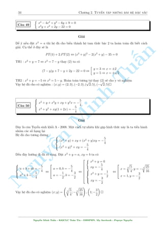 30 Ch÷ìng 2. Tuyºn tªp nhúng b i h» °c s­c 
Vªy h» ¢ cho câ nghi»m : (x; y) = 
 
0; 
3 
4 
 
 
p 
x2 + y2 = 185 
C¥u 41 
Tu§n 
Minh n Nguy¹ 
(x2 + xy + y2) 
p 
x2 + y2 = 65 
(x2  xy + y2) 
Gi£i 
Tho¤t nh¼n qua th¼ th§y ¥y l  mët h» ¯ng c§p bªc 3 rã r ng. Tuy nhi¶n n¸u tinh þ ta em 
cëng 2 ph÷ìng tr¼nh cho nhau s³ ch¿ cán l¤i x2 + y2 
Cëng 2 ph÷ìng tr¼nh cho nhau ta câ 
p 
x2 + y2 = 250 , 
2(x2 + y2) 
p 
x2 + y2 = 5 
Khi â thay l¤i h» ta câ 
 
(25 + xy):5 = 185 
(25  xy):5 = 65 
) 
 
xy = 12 
x2 + y2 = 25 
, 
2 
664 
x = 3; y = 4 
x = 4; y = 3 
x = 3; y = 4 
x = 4; y = 3 
Vªy h» ¢ cho câ nghi»m (x; y) = (3; 4); (4; 3); (3;4); (4;3) 
C¥u 42 
8 
: 
r 
y 
x 
+ 
r 
x 
y 
= 
7 
p 
xy 
+ 1 
x 
p 
xy + y 
p 
xy = 78 
Gi£i 
i·u ki»n : xy  0 
H» ¢ cho t÷ìng ÷ìng 8 
: 
x + y 
p 
xy 
= 
p 
xy 
p 
xy 
7 + 
p 
xy(x + y) = 78 
°t x + y = a, 
p 
xy = b. H» ¢ cho t÷ìng ÷ìng 
 
a  b = 7 
ab = 78 
, 
2 
664 
 
a = 13 
 b = 6 
a = 6 
b = 13 
(L) 
, 
 
x + y = 13 
xy = 36 
, 
 
x = 9; y = 4 
x = 4; y = 9 
Vªy h» ¢ cho câ nghi»m (x; y) = (9; 4); (4; 9) 
Nguy¹n Minh Tu§n - K62CLC To¡n Tin - HSPHN. My facebook : Popeye Nguy¹n 
 