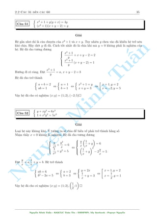 2.2 C¥u 31 ¸n c¥u 60 31 
C¥u 43 
 
x3  y3 = 9 
x2 + 2y2  x + 4y = 0 
Gi£i 
Dòng UCT 
PT(1)  3:PT(3) , (x  1)3 = (y + 2)3 , x = y + 3 
n 
¸n ¥y d¹ d ng t¼m nghi»m (x; y) = (1;2); (2;1) 
§ 
8x3y3 + 27 = 18y3 
C¥u 44 
4x2y + 6x = y2 
TuGi£i 
¥y l  mët h» hay. Ta h¢y t¼m c¡ch lo¤i bä 18y3 i. V¼ y = 0 khæng l  nghi»m n¶n (2) t÷ìng 
÷ìng 
72x2y2 + 108xy = 18y3 
¸n ¥y þ t÷ðng rã r ng rçi chù ? ThMinh ¸ 18y3 tø (1) xuèng v  ta thu ÷ñc 
2 
8x3y3  72x2y2  108xy + 27 = 0 , 
¹n Nguy666664 
xy =  
3 
2 
xy = 
p 
5 
4 
21  9 
xy = 
p 
5 
4 
21 + 9 
Thay v o (1) ta s³ t¼m ÷ñc y v  x 
) 
2 
66664 
y = 0(L) 
r 
y = 3 
8(xy)3 + 27 
18 
=  
3 
2 
p 
 
) x = 
5  3 
1 
4 
 
3  
 
p 
5 
r 
y = 3 
8(xy)3 + 27 
18 
= 
3 
2 
 
3 + 
 
) x = 
p 
5 
1 
4 
 
3 + 
 
p 
5 
Vªy h» ¢ cho câ nghi»m : (x; y) = 
 
1 
4 
 
3  
 
; 
p 
5 
3 
2 
p 
 
5  3 
; 
 
1 
4 
 
3 + 
 
; 
p 
5 
3 
2 
 
3 + 
 
 
p 
5 
Nguy¹n Minh Tu§n - K62CLC To¡n Tin - HSPHN. My facebook : Popeye Nguy¹n 
 