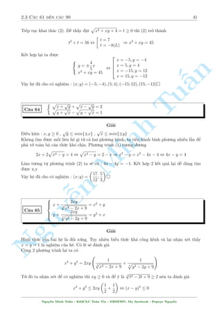 2.2 C¥u 31 ¸n c¥u 60 37 
C¥u 55 
 
x5 + xy4 = y10 + y6 
p 
4x + 5 + 
p 
y2 + 8 = 6 
Gi£i 
5 
i·u ki»n : x   
4 
Th§y y = 0 khæng l  nghi»m cõa h». Chia 2 v¸ cõa (1) cho y5 ta ÷ñc 
n 
 
x 
5 
x 
x 
+ 
= y5 + y , 
= y , x = y2 
§y 
y 
y 
Thay v o (2) ta ÷ñc 
p 
p 
Tu4x + 5 + 
x + 8 = 6 , x = 1 ) y = 1 
Vªy h» ¢ cho câ nghi»m (x; y) = (1;1) 
 
xy + x + 1 = 7y 
C¥u 56 
x2y2 + xy + 1 = 13y2 
Minh Gi£i 
¥y l  c¥u Tuyºn sinh khèi B - 2009. C¡c gi£i thæng th÷íng nh§t â l  chia (1) cho y, chia (2) 
cho y2 sau khi kiºm tra y = n 0 khæng ph£i l  nghi»m. Ta s³ ÷ñc 
Nguy¹8 
: 
x + 
x 
y 
+ 
1 
y 
= 7 
x2 + 
x 
y 
+ 
1 
y2 = 13 
, 
8 
: 
x + 
1 
y 
+ 
x 
y 
= 7 
 
x + 
1 
y 
2 
 
x 
y 
= 13 
, 
 
a + b = 7 
a2  b = 13 
, 
 
a = 4; b = 3 
a = 5; b = 12 
, 
2 
6666664 
8 
: 
x + 
1 
y 
= 4 
x = 3y 1 
x + 
: 
y 
8 = 5 
x = 12y 
, 
 
x = 1; y = 
1 
3 
x = 3; y = 1 
Vªy h» ¢ cho câ nghi»m : (x; y) = 
 
1; 
1 
3 
 
; (3; 1) 
Ti¸p töc ta ¸n th¶m mët c¥u tuyºn sinh núa 
Nguy¹n Minh Tu§n - K62CLC To¡n Tin - HSPHN. My facebook : Popeye Nguy¹n 
 