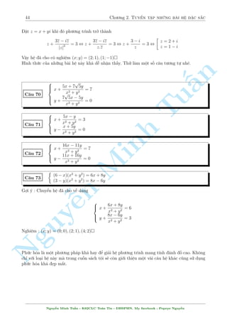 40 Ch÷ìng 2. Tuyºn tªp nhúng b i h» °c s­c 
2.3 C¥u 61 ¸n c¥u 90 
C¥u 61 
 
p 
p 
p x 
5  x2 + y 
5  4y2 = 1 
5  x2 + 
p 
5  4y2 = x  2y 
Nghi»m : (x; y) = (1;1); 
§n 
TuMinh ¹n Nguy 
2; 
1 
2 
 
 
C¥u 62 
 
x3  xy2 + y3 = 1 
4x4  y4 = 4x  y 
Gi£i 
Rã r ng l  mët h» ÷a v· ÷ñc d¤ng ¯ng c§p b¬ng c¡ch nh¥n ch²o v¸ vîi v¸. Tuy nhi¶n, b i 
n y n¸u sû döng ph²p th¸ tèt ta s³ ÷a v· mët k¸t qu£ kh¡ µp m­t 
Ph÷ìng tr¼nh (2) t÷ìng ÷ìng 
4x(x3  1) = y(y3  1) 
¸n ¥y ta rót x3  1 v  y3  1 tø (1). Cö thº tø (1) ta câ 
 
x3  1 = y3  y2x 
y3  1 = xy2  x3 
Thay t§t c£ xuèng (2) v  ta thu ÷ñc 
4xy2(y  x) = xy(x2  y2) , 
2 
664 
x = 0 
y = 0 
x = y 
4y = y + x 
, 
2 
66664 
y = 1 
x = 1 
x = y = 1 
1 
y = 
3 p 
25 
; x = 
3 
3 p 
25 
Vªy h» ¢ cho câ nghi»m (x; y) = (0; 1); (1; 0); (1; 1); 
 
1 
3 p 
25 
; 
3 
3 p 
25 
 
 
C¥u 63 
8 
: 
x + 
p 
x2  y2 
x  
p 
x2  y2 
+ 
x  
p 
x2  y2 
x + 
p 
x2  y2 
= 
17 
4 
x(x + y) + 
p 
x2 + xy + 4 = 52 
Gi£i 
i·u ki»n : x6=  
p 
x2  y2, x2  y2  0, x2 + xy + 4  0 
H¼nh thùc b i h» câ v´ kh¡ khõng bè nh÷ng nhúng þ t÷ðng th¼ ¢ lë h¸t. Ta câ thº khai th¡c c£ 
2 ph÷ìng tr¼nh. Pt(1) câ nhi·u c¡ch xû l½ : ¯ng c§p, °t ©n, li¶n hñp. Tæi s³ xû l½ theo h÷îng 
sè 3. (1) khi â s³ l  
 
x + 
p 
x2  y2 
2 
x2  (x2  y2) 
+ 
 
x  
p 
x2  y2 
2 
x2  (x2  y2) 
= 
17 
4 
, 
2 (2x2  y2) 
y2 = 
17 
4 
, y =  
4x 
5 
Nguy¹n Minh Tu§n - K62CLC To¡n Tin - HSPHN. My facebook : Popeye Nguy¹n 
 