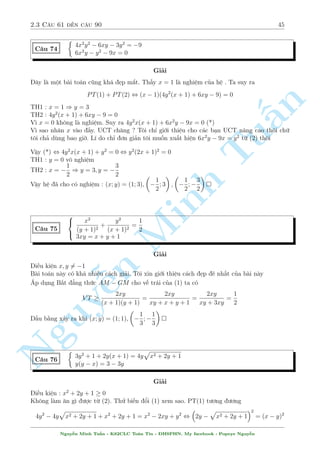 2.3 C¥u 61 ¸n c¥u 90 41 
Ti¸p töc khai th¡c (2). D¹ th§y °t 
p 
x2 + xy + 4 = t  0 th¼ (2) trð th nh 
t2 + t = 56 , 
 
t = 7 
t = 8(L) 
) x2 + xy = 45 
K¸t hñp l¤i ta ÷ñc 
( 
4 
y =  
x 
5 
, 
x2 §n 
+ xy = 45 
TuMinh ¹n Nguy2 
664 
x = 5; y = 4 
x = 5; y = 4 
x = 15; y = 12 
x = 15; y = 12 
Vªy h» ¢ cho câ nghi»m : (x; y) = (5;4); (5; 4); (15; 12); (15;12) 
C¥u 64 
 p 
x + 
p 
y + 
p 
x  
p 
p y = 2 
p 
p 
y + 
x  
y  
p 
x = 1 
Gi£i 
i·u ki»n : x; y  0 , 
p 
y  minfxg , 
p 
x  minfyg 
Khæng t¼m ÷ñc mèi li¶n h» g¼ tø c£ hai ph÷ìng tr¼nh, ta ti¸n h nh b¼nh ph÷ìng nhi·u l¦n º 
ph¡ vï to n bë c«n thùc khâ chàu. Ph÷ìng tr¼nh (1) t÷ìng ÷ìng 
2x + 2 
p 
x2  y = 4 , 
p 
x2  y = 2  x ) x2  y = x2  4x  4 , 4x  y = 4 
L m t÷ìng tü ph÷ìng tr¼nh (2) ta s³ câ : 4x  4y = 1. K¸t hñp 2 k¸t qu£ l¤i d¹ d ng t¼m 
÷ñc x,y 
Vªy h» ¢ cho câ nghi»m : (x; y) = 
 
17 
12 
; 
5 
3 
 
 
C¥u 65 
8 
: 
x + 
2xy 
3 p 
x2  2x + 9 
= x2 + y 
y + 
2xy 
3 p 
y2  2y + 9 
= y2 + x 
Gi£i 
H¼nh thùc cõa b i h» l  èi xùng. Tuy nhi¶n biºu thùc kh¡ cçng k·nh v  l¤i nhªn x²t th§y 
x = y = 1 l  nghi»m cõa h¶. Câ l³ s³ ¡nh gi¡ 
Cëng 2 ph÷ìng tr¼nh l¤i ta câ 
x2 + y2 = 2xy 
  
1 
3 p 
x2  2x + 9 
+ 
1 
3 p 
y2  2y + 9 
! 
Tø â ta nhªn x²t º câ nghi»m th¼ xy  0 v  º þ l  3 p 
t2  2t + 9  2 n¶n ta ¡nh gi¡ 
x2 + y2  2xy 
 
1 
2 
+ 
1 
2 
 
, (x  y)2  0 
Nguy¹n Minh Tu§n - K62CLC To¡n Tin - HSPHN. My facebook : Popeye Nguy¹n 
 