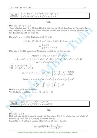 2.3 C¥u 61 ¸n c¥u 90 45 
C¥u 74 
 
4x2y2  6xy  3y2 = 9 
6x2y  y2  9x = 0 
Gi£i 
¥y l  mët b i to¡n công kh¡ µp m­t. Th§y x = 1 l  nghi»m cõa h» . Ta suy ra 
PT(1) + PT(2) , (x  1)(4y2(x + 1) + 6xy  9) = 0 
n 
TH1 : x = 1 ) y = 3 
TH2 : 4y2(x + 1) + 6xy  9 = 0 
§V¼ x = 0 khæng l  nghi»m. Suy ra 4y2x(x + 1) + 6x2y  9x = 0 (*) 
V¼ sao nh¥n x v o §y. UCT ch«ng ? Tæi ch¿ giîi thi»u cho c¡c b¤n UCT n¥ng cao thæi chù 
tæi ch£ dòng bao gií. L½ do ch¿ ìn gi£n tæi muèn xu§t hi»n 6x2y  Tu9x = y2 tø (2) thæi 
Vªy (*) , 4y2x(x + 1) + y2 = 0 , y2(2x + 1)2 = 0 
TH1 : y = 0 væ nghi»m 
1 
3 
TH2 : x =  
) y = 3; y =  
2 
2 
Minh  
 
 
 
1 
1 
3 
Vªy h» ¢ cho câ nghi»m : (x; y) = (1; 3); 
 
; 3 
; 
 
; 
 
2 
2 
2 
C¥u 75 
¹n Nguy8 
: 
x2 
(y + 1)2 + 
y2 
(x + 1)2 = 
1 
2 
3xy = x + y + 1 
Gi£i 
i·u ki»n x; y6= 1 
B i to¡n n y câ kh¡ nhi·u c¡ch gi£i. Tæi xin giîi thi»u c¡ch µp ³ nh§t cõa b i n y 
p döng B§t ¯ng thùc AM  GM cho v¸ tr¡i cõa (1) ta câ 
V T  
2xy 
(x + 1)(y + 1) 
= 
2xy 
xy + x + y + 1 
= 
2xy 
xy + 3xy 
= 
1 
2 
D§u b¬ng x£y ra khi (x; y) = (1; 1); 
 
 
1 
3 
; 
1 
3 
 
 
C¥u 76 
 
3y2 + 1 + 2y(x + 1) = 4y 
p 
x2 + 2y + 1 
y(y  x) = 3  3y 
Gi£i 
i·u ki»n : x2 + 2y + 1  0 
Khæng l m «n g¼ ÷ñc tø (2). Thû bi¸n êi (1) xem sao. PT(1) t÷ìng ÷ìng 
4y2  4y 
p 
x2 + 2y + 1 + x2 + 2y + 1 = x2  2xy + y2 , 
 
2y  
p 
x2 + 2y + 1 
2 
= (x  y)2 
Nguy¹n Minh Tu§n - K62CLC To¡n Tin - HSPHN. My facebook : Popeye Nguy¹n 
 