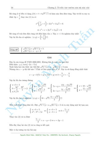 46 Ch÷ìng 2. Tuyºn tªp nhúng b i h» °c s­c 
, 
 p 
px2 + 2y + 1 = 3y  x 
x2 + 2y + 1 = x + y 
Câ v´ hìi £o nh¿ ? Nh÷ng º þ mët chót th¼ (1) câ vâc d¡ng cõa c¡c h¬ng ¯ng thùc n¶n ta 
ngh¾ ¸n h÷îng n y 
B¥y gií xû l½ hai tr÷íng hñp kia th¸ n o ? Ch­c b¼nh ph÷ìng thæi. Tèt qu¡ ! Ph÷ìng tr¼nh s³ 
ch¿ cán l¤i xy v  y m  nhúng c¡i â th¼ (2) ¢ câ c£ 
TH1 : 
p 
x2 + 2y + 1 = 3y  x 
 
n 
3y  x 
, 
, 
x2 + 2y + 1 = 9y2  6xy + x2 Tu§Minh n Nguy¹8 
: 
3y  x 
6xy = 9y2  2y  1 
xy = y2 + 3y  3(2) 
, 
 
x = 1; y = 1(TM) 
x = 
415 
51 
; y = 
17 
3 
(TM) 
TH2 : 
p 
x2 + 2y + 1 = x + y 
, 
 
x + y  0 
x2 + 2y + 1 = x2 + 2xy + y2 , 
8 
: 
x + y  0 
2xy = y2 + 2y + 1 
xy = y2 + 3y  3 
, 
 
x = 1; y = 1 
x = 
41 
21 
; y =  
7 
3 
(L) 
Vªy h» ¢ cho câ nghi»m : (x; y) = (1; 1); 
 
415 
51 
; 
17 
3 
 
 
Nh÷ chóng ta ¢ bi¸t. Tam thùc bªc hai câ kh¡ nhi·u ùng döng trong gi£i to¡n v  h» công 
khæng ph£i l  ngo¤i l». Ch¿ vîi nhúng ¡nh gi¡ kh¡ ìn gi£n : °t i·u ki»n cõa  º tam 
thùc câ nghi»m m  ta câ thº t¼m ra cüc trà cõa c¡c ©n. Tø â ¡nh gi¡ v  gi£i quy¸t nhúng 
b i to¡n m  c¡c ph÷ìng ph¡p thæng th÷ìng công bâ tay. Lo¤i h» sû döng ph÷ìng ph¡p n y 
th÷íng cho d÷îi hai d¤ng ch½nh. Thù nh§t : cho mët ph÷ìng tr¼nh l  tam thùc, mët ph÷ìng 
tr¼nh l  têng ho°c t½ch cõa hai h m f(x) v  g(y). Thù hai : cho c£ 2 ph÷ìng tr¼nh ·u l  
ph÷ìng tr¼nh bªc hai cõa 1 ©n n o â. H¢y thû l÷ît qua mët chòm h» lo¤i n y nh². 
C¥u 77 
( 
x4 + y2 = 
698 
81 
x2 + y2 + xy  3x  4y + 4 = 0 
Gi£i 
H¼nh thùc cõa h» : mët ph÷ìng tr¼nh l  tam thùc bªc hai mët câ d¤ng f(x) + g(y) v  mët sè 
kh¡ khõng bè. Ta h¢y khai th¡c ph÷ìng tr¼nh (2) b¬ng c¡ch ¡nh gi¡  
Vi¸t l¤i ph÷ìng tr¼nh (2) d÷îi d¤ng sau 
 
x2 + (y  3)x + (y  2)2 = 0() 
y2 + (x  4)y + x2  3x + 4 = 0() 
º (*) câ nghi»m th¼ x  0 , (y  3)2  4(y  1)2  0 , 1  y  
7 
3 
º (**) câ nghi»m th¼ y  0 , (x  4)4  4(x2  3x + 4)  0 , 0  x  
4 
3 
Tø i·u ki»n ch°t cõa hai ©n gií ta x²t (1) v  câ mët ¡nh gi¡ nh÷ sau 
x4 + y2  
 
4 
3 
4 
+ 
 
7 
3 
2 
= 
697 
81 
 
698 
81 
Nguy¹n Minh Tu§n - K62CLC To¡n Tin - HSPHN. My facebook : Popeye Nguy¹n 
 