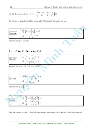 48 Ch÷ìng 2. Tuyºn tªp nhúng b i h» °c s­c 
Quen thuëc rçi nh¿. B i n y v¨n væ nghi»m  
C¥u 81 
 
x2y2  2x + y2 = 0 
2x2  4x + 3 + y3 = 0 
Gi£i 
n 
H¼nh thùc b i h» câ v´ kh¡ gån nhµ nh÷ng khæng d¹ g¼ gi£i ÷ñc b¬ng c¡c c¡ch th§æng th÷íng. 
Nh÷ng º þ c£ hai ph÷ìng tr¼nh ·u l  bªc hai vîi ©n x. Vªy n¶n gi£ sû câ nghi»m x th¼ rã 
r ng x  0 
Nh÷ vªy tø c£ hai ph÷ìng tr¼nh ta câ 
 
 
Tu1  y4  0 
1  y  1 
, 
) y3) y = 1 
4  2(3 +  0 
y  1 
Thay l¤i v  ta s³ t¼m ÷ñc x = 1 
Vªy h» ¢ cho câ nghi»m (x; y) = (1;1) 
OK ? Tæi s³ ÷a th¶m 3 v½ dö núa º Minh c¡c b¤n test 
 
x2  2x + 2  y2 = 0 
C¥u 82 
x2y3  2x + y = 0 
Nghi»m : (x; y) = (1; 1) 
n  
Nguyx2y2  x2 + 4y2  12x = 4 
C¥u 83 
2x2 + ¹2y2  8x + 9y + 18 = 0 
Nghi»m : (x; y) = (2;2) 
 
x2y2  8x + y2 = 0 
C¥u 84 
2x2  4x + 10 + y3 = 0 
Nghi»m : (x; y) = (1;2) 
N­m rã rçi chù ? Ti¸p töc ¸n vîi c¡c c¥u ti¸p theo. 
Nguy¹n Minh Tu§n - K62CLC To¡n Tin - HSPHN. My facebook : Popeye Nguy¹n 
 