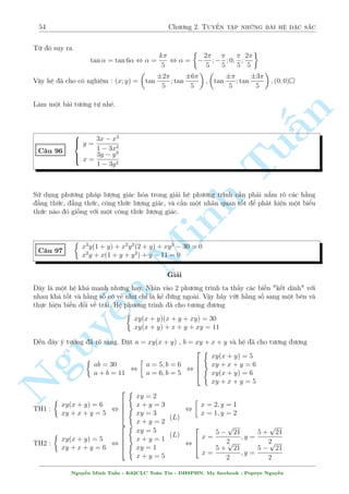 50 Ch÷ìng 2. Tuyºn tªp nhúng b i h» °c s­c 
p 
t2 + 1 v  h m n y ìn i»u t«ng. Vªy tø â ta suy ra 
Rã r ng 2 v¸ ·u câ d¤ng f(t) = t + t 
÷ñc 2y = 
1 
x 
thay v o (1) ta câ 
x3 
 
1 
x2 + 1 
 
+ 2(x2 + 1) 
p 
x = 6 
p 
, x3 + x + 2(x2 + 1) 
x = 6 
n 
Rã r ng v¸ tr¡i ìn i»u t«ng vîi i 
·u ki 
»n cõa x. Vªy x = 1 l  nghi»m duy nh§t 
1 
Vªy h» ¢ cho câ nghi»m : (x; y) = 
1; 
 
Tu§2 
 p 
p 
p 7x + y + 
2x + y = 5 
C¥u 87 
2x + y + x  y = 2 
Gi£i 
¥y l  c¥u trong · VMO 2000-2001. Khæng h¯n l  mët c¥u qu¡ khâ 
i·u ki»n : y  minf2x;7xg 
p 
Minh p 
Xu§t hi»n hai c«n thùc vªy thû °t 
7x + y = a , 
2x + y = b xem 
Nh÷ng cán x  y th¼ th¸ n o ? Ch­c s³ li¶n quan ¸n a2; b2. Vªy ta sû döng çng nh§t thùc 
3 
8 
x  y = k(7x + y) + l(2x + y) , k = 
; l =  
5 
5 
Vªy h» ¢ cho t÷ìng ÷ìng 
¹n Nguy8 
: 
a + b = 5 
b + 
3a2 
5 
 
8b2 
5 
= 2 
a; b  0 
, 
8 
: 
a = 
p 
77 
2 
15  
b = 
p 
77  5 
2 
, 
8 : 
7x + y = 
p 
77 
151  15 
2 
2x + y = 
p 
77 
2 
51  5 
, 
8 
: 
x = 10  
p 
77 
y = 
p 
77 
2 
11  
Vªy h» ¢ cho câ nghi»m : (x; y) = 
  
10  
p 
77; 
p 
77 
2 
11  
! 
 
Mët c¡ch kh¡c công kh¡ tèt. °t 
p 
7x + y = a; 
p 
2x + y = b v  ta x¥y düng mët h» t¤m sau 
 
a + b = 5 
a2  b2 = 5x 
, 
 
a + b = 5 
a  b = x 
, b = 
5  x 
2 
Thay v o (2) v  ta ÷ñc 
5  x 
2 
+ x  y = 2 , x = 2y  1 
¸n ¥y thay l¤i v o (2) v  ta công ra k¸t qu£ 
Mët v½ dö t÷ìng tü cõa b i n y 
Nguy¹n Minh Tu§n - K62CLC To¡n Tin - HSPHN. My facebook : Popeye Nguy¹n 
 
