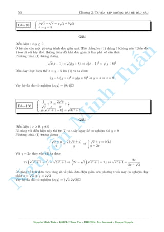 52 Ch÷ìng 2. Tuyºn tªp nhúng b i h» °c s­c 
Vªy h» ¢ cho câ nghi»m : (x; y) = 
  
11 + 4 
p 
7 
21 
; 
22 
7 
+ 
8 
p 
7 
! 
 
B i h» n y câ kh¡ nhi·u dà b£n phong phó. Tæi xin giîi thi»u cho c¡c b¤n 
C¥u 90 
Tu§n 
Minh n Nguy¹8 
: 
p 
x 
3 
 
1 + 
6 
x + y 
 
= 
p 
2 
p 
y 
 
1  
6 
x + y 
 
= 1 
Nghi»m : (x; y) = (8; 4) 
2.4 C¥u 91 ¸n c¥u 120 
C¥u 91 
8 
: 
p 
x 
 
1  
12 
y + 3x 
 
= 2 
p 
y 
 
1 + 
12 
y + 3x 
 
= 6 
p 
3; 12 + 6 
Nghi»m : (x; y) = (4 + 2 
p 
3) 
C¥u 92 
8 
: 
p 
10x 
 
1 + 
3 
5x + y 
 
= 3 
p 
y 
 
1  
3 
5x + y 
 
= 1 
Nghi»m : (x; y) = 
 
2 
5 
 
 
; 4 
C¥u 93 
8 
: 
4 p 
x 
 
1 
4 
+ 
p 
x + 
2 
p 
y 
x + y 
 
= 2 
4 p 
y 
 
1 
4 
 
p 
x + 
2 
p 
y 
x + y 
 
= 1 
Ti¸p theo ta ¸n mët v i v½ dö v· sû döng ph÷ìng ph¡p l÷ñng gi¡c hâa trong gi£i h» ph÷ìng tr¼nh 
Nguy¹n Minh Tu§n - K62CLC To¡n Tin - HSPHN. My facebook : Popeye Nguy¹n 
 
