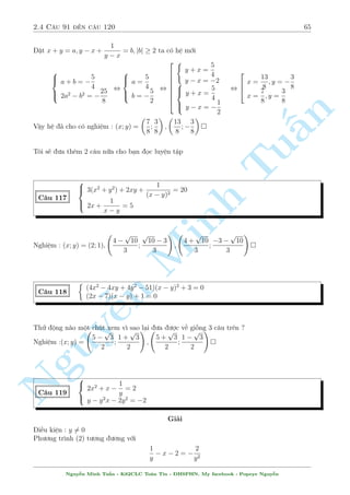2.4 C¥u 91 ¸n c¥u 120 61 
¥y thüc ra l  mët ph÷ìng tr¼nh kh¡ khâ chàu. Tho¤t ti¶n khi th§y lo¤i n y ta s³ b¼nh ph÷ìng 
2 v¸ l¶n. i·u ki»n b¼nh ph÷ìng l  y  0 khi â ta câ 
y2 + 
2y2 
p 
y2  1 
+ 
y2 
y2  1 
= 
 
35 
12 
2 
, 
y4  y2 + y2 
y2  1 
+ 
2y2 
p 
y2  1 
= 
 
35 
12 
2 
y2 
¸n ¥y ¢ kh¡ rã r ng . °t 
p 
= t  0 v  ph÷ìng tr¼nh t÷ìng ÷ìng 
y2  1 
n 
2 
 
35 
2 
Tu§t2 + 2t  
= 0 , 
12 
Minh ¹n Nguy64 
t =  
49 
12 
(L) 
t = 
25 
12 
, 
y2 
p 
y2  1 
= 
25 
12 
, 
2 
64 
y =  
5 
4 
y =  
5 
3 
èi chi¸u i·u ki»n b¼nh ph÷ìng ch¿  
l§y 2 gi¡ trà d÷ìng. 
Vªy h» ¢ cho câ nghi»m : (x; y) = 
 
5 
4 
; 
5 
4 
 
; 
 
 
5 
3 
; 
5 
3 
 
 
C¥u 109 
 
p 
5  2y = 0 
(4x2 + 1)x + (y  3) 
4x2 + y2 + 2 
p 
3  4x = 7 
Gi£i 
i·u ki»n : y  
5 
2 
; x  
3 
4 
Vi¸t l¤i ph÷ìng tr¼nh (1) nh÷ sau 
(4x2 + 1)x = (3  y) 
p 
5  2y , (4x2 + 1)2x = (6  2y) 
p 
5  2y , f (2x) = f 
p 
5  2y 
 
Vîi f(t) = t3 + t l  h m ìn i»u t«ng. Tø â ta câ 2x = 
p 
5  2y ) x  0 thay v o (2) ta câ 
4x2 + 
 
5 
2 
 2x2 
2 
+ 2 
p 
3  4x = 7 
Gií cæng vi»c cõa ta l  kh£o s¡t h m sè v¸ tr¡i tr¶n 
 
0; 
3 
4 
 
v  chùng minh nâ ìn i»u gi£m. 
Xin nh÷íng l¤i b¤n åc 
Vîi h m sè v¸ tr¡i ìn i»u gi£m ta câ x = 
1 
2 
l  nghi»m duy nh§t ) y = 2 
Vªy h» ¢ cho câ nghi»m : (x; y) = 
 
1 
2 
 
 
; 2 
H¢y º þ k¾ mèi t÷ìng quan giúa c¡c biºu thùc trong mët ph÷ìng tr¼nh va ta s³ ¤t möc ½ch 
Nguy¹n Minh Tu§n - K62CLC To¡n Tin - HSPHN. My facebook : Popeye Nguy¹n 
 