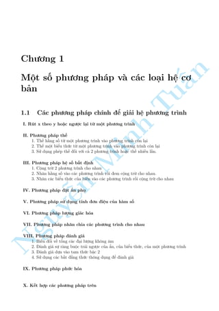 Ch÷ìng 1 
n 
Mët sè ph÷ìng ph¡p v  c¡c lo¤i h§» cì 
b£n 
Tu1.1 C¡c ph÷ìng ph¡p ch½nh º gi£i h» ph÷ìng tr¼nh 
I. Rót x theo y ho°c ng÷ñc l¤i tø mët ph÷ìng tr¼nh 
II. Ph÷ìng ph¡p th¸ 
1. Th¸ h¬ng sè tø mët ph÷ìng tr¼nh v o ph÷ìng tr¼nh cán l¤i 
2. Th¸ mët biºu thùc tø mët phMinh ÷ìng tr¼nh v o ph÷ìng tr¼nh cán l¤i 
3. Sû döng ph²p th¸ èi vîi c£ 2 ph÷ìng tr¼nh ho°c th¸ nhi·u l¦n. 
III. Ph÷ìng ph¡p h» sè b§t ành 
1. Cëng trø 2 ph÷ìng tr¼nh cho nhau 
2. Nh¥n h¬ng sè v o c¡c ph÷ìng tr¼nh rçi em cëng trø cho nhau. 
3. Nh¥n c¡c biºu thùn c cõa bi¸n v o c¡c ph÷ìng tr¼nh rçi cëng trø cho nhau 
NguyIV. Ph÷ìng ph¡p ¹°t ©n phö 
V. Ph÷ìng ph¡p sû döng t½nh ìn i»u cõa h m sè 
VI. Ph÷ìng ph¡p l÷ñng gi¡c hâa 
VII. Ph÷ìng ph¡p nh¥n chia c¡c ph÷ìng tr¼nh cho nhau 
VIII. Ph÷ìng ph¡p ¡nh gi¡ 
1. Bi¸n êi v· têng c¡c ¤i l÷ñng khæng ¥m 
2. ¡nh gi¡ sü r ng buëc tr¡i ng÷ñc cõa ©n, cõa biºu thùc, cõa mët ph÷ìng tr¼nh 
3. ¡nh gi¡ düa v o tam thùc bªc 2 
4. Sû döng c¡c b§t ¯ng thùc thæng döng º ¡nh gi¡ 
IX. Ph÷ìng ph¡p phùc hâa 
X. K¸t hñp c¡c ph÷ìng ph¡p tr¶n 
 