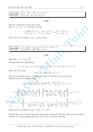 2.5 C¥u 121 ¸n c¥u 150 67 
2.5 C¥u 121 ¸n c¥u 150 
C¥u 121 
 
x4 + x3y + 9y = y3x + x2y2 + 9x 
x(y3  x3) = 7 
Gi£i 
Khæng c¦n bi¸t Tê quèc nìi ¥u, chi¸n ph÷ìng tr¼nh ¦u ¢ 
n 
PT(1) , (x  y)(x(x + y)2  9) = 0 
§Vîi x = y k¸t hñp vîi (2) rã r ng khæng thäa 
Cán l¤i ta k¸t hñp th nh mët h» mîi 
 
x (y3  x3) = 7 
Tux(x + y)2 = 9 
¥y l  mët b i to¡n kh¡ quen thuëc v  h§p d¨n ¢ tøng xu§t hi»n tr¶n b¡o THTT, c¡ch l m 
phê bi¸n nh§t v¨n l  tr¥u bá 
r 
7 
Tr÷îc h¸t câ ¡nh gi¡ x  0 v  rót ra y = 3 
x3 + 
. Thay xuèng ta câ 
x 
  
r 
!2 
7 
x 
x + 3 
x3 + 
= Minh 9 , x3 + 2x x6 + 7x2 + x(x4 + 7)2 = 9 
x 
°t v¸ tr¡i l  f(x). Ta câ 
  
f0(x) = 3x2 + 2 
n Nguy3 3 p 
p 
¹3 p 
x6 + 7x2 + 
6x6 + 14x2 
3 3 p 
(x6 + 7x2)2 
! 
+ 
1 
3 
: 
9x8 + 70x4 + 49 
3 p 
x2(x4 + 7)4 
 0 
Vªy f(x) = 9 câ nghi»m duy nh§t x = 1 ) y = 2 
Vªy h» ¢ cho câ nghi»m : (x; y) = (1; 2) 
v 
!u 
!Ti¸p theo tæi xin giîi thi»u cho c¡c b¤n mët sè c¥u h» sû döng B§t ¯ng thùc Minkowski º 
gi£i. B§t ¯ng thùc Minkowski l  mët b§t ¯ng thùc khæng khâ v  công th÷íng ÷ñc dòng, 
b§t ¯ng thùc · cªp ¸n v§n · ë d i cõa vectì trong khæng gian m  sau n y håc sinh quen 
gåi nâ l  b§t ¯ng thùc V ector 
Vîi hai vectì ;b§t k¼ ta luæn câ 
j!u 
j + j!v 
j  j!u 
+ !v 
j 
N¸u tåa ë hâa 2 vecto n y ta s³ thu ÷ñc 
p 
a1 
2 + b1 
2 + 
p 
a2 
2 + b2 
2  
q 
(a1 + a2)2 + (b1 + b2)2 
¯ng thùc x£y ra khi (a1; a2) v  (b1; b2) l  2 bë t¿ l» 
¥y l  mët h» qu£ hay dòng trong gi£i h» 
Th¼ khi n o nh¼n v o mët b i h» ta câ thº ngh¾ ¸n sû döng B§t ¯ng thùc Minkowski. Th÷íng 
khi nh¼n th§y têng hai c«n thùc m  bªc cõa biºu thùc trong c«n khæng v÷ñt qu¡ 2 th¼ ta câ 
thº chån h÷îng n y. Tæi s³ n¶u 3 v½ dö º b¤n åc hiºu rã hìn 
Nguy¹n Minh Tu§n - K62CLC To¡n Tin - HSPHN. My facebook : Popeye Nguy¹n 
 