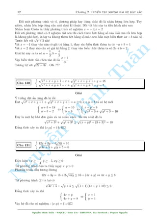 68 Ch÷ìng 2. Tuyºn tªp nhúng b i h» °c s­c 
C¥u 122 
 
3px + 4y = 26 
x2 + y2  4x + 2y + 5 + 
p 
x2 + y2  20x  10y + 125 = 10 
Gi£i 
Þ t÷ðng sû döng ¢ hi»n rã rçi. B÷îc ¦u ti¶n ta l m â l  ph¥n t½ch biºu thùc trong c«n 
th nh têng c¡c b¼nh ph÷ìng ¢. V¸ tr¡i cõa (2) khi â s³ l  
p 
p 
n 
(x  2)2 + (y + 1)2 + 
(x  10)2 + (y  5)2 
§Tuy nhi¶n n¸u ta sû döng B§t ¯ng thùc Minkowski ngay b¥y gií th¼ nâ s³ l  
p 
V T  
(x  2 + x  10)2 + (y + 1 + y  5)2 
TuKhæng ph£i 10 núa m  l  mët biºu thùc kh¡ phùc t¤p. Khi â ta ph£i xem l¤i c¡ch vi¸t c¡c 
b¼nh ph÷ìng cõa m¼nh 
º þ n¸u l  h¬ng sè v¸ ph£i th¼ khi cëng v o ta ph£i l m tri»t ti¶u ©n i. Vªy c¦n ph£i vi¸t 
nh÷ sau 
p 
p 
p 
V T = 
(x  2)2 + (y + 1)2+ 
(10  x)2 + (5  y)2  
(x + 2 + 10  x)2 + (y + 1 + 5  y)2 = 10 
10  x 
Minh 5  y 
Ok rçi. ¯ng thùc x£y ra khi 
= 
, 3x  4y = 10 
x  2 
y + 1 
K¸t hñp (1) d¹ d ng gi£i ra (x; y) = (6; 2) 
Nh÷ ta ¢ th§y, sû döng khæng khâ. Tuy nhi¶n c¡i khâ ð ¥y ch½nh l  ngh» thuªt êi d§u v  
s­p x¸p c¡c h¤ng tû cõa b¼nh ph÷ìng º ta ¤t ÷ñc möc ich 
 
n x2 2y2 Nguy p¹ 7xy = C¥u 123 
p 
6 
p 
x2 + 2x + 5 + 
y2  2y + 2 = 
x2 + y2 + 2xy + 9 
Gi£i 
X²t ph÷ìng tr¼nh (2) ta câ 
q 
q 
q 
V T = 
(x + 1)2 + 22 + 
(y  1)2 + 12  
(x + y)2 + 32 = V P 
¯ng thùc x£y ra khi x + 1 = 2(y  1) , x  
= 2y   
3 
5 
1 
Thay v o (1) v  ta d¹ d ng gi£i ra (x; y) = 
 
; 
; (1; 1) 
2 
4 
Nguy¹n Minh Tu§n - K62CLC To¡n Tin - HSPHN. My facebook : Popeye Nguy¹n 
 