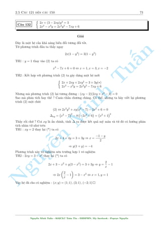 2.5 C¥u 121 ¸n c¥u 150 69 
C¥u 124 
 p 
2x2 + 6xy + 5y2 + 5 = 
p 
2x2 + 6xy + 5y2 + 14x + 20y + 25 
x4 + 25y2  2 = 0 
Gi£i 
B¥y gií n¸u chuyºn c«n sang v¸ tr¡i, h¬ng p 
sè sang v¸ ph£i l  ch¸t dð. M§u chèt ð ¥y l  g¼ ? 
Sè 5 ch«ng ? óng vªy, ta ph¥n t½ch 5 = 
32 + 42 º sû döng b§t ¯ng thùc Minkowski. Tuy 
nhi¶n c¡c êi d§u v  s­p x¸p sè h¤ng nh÷ th¸ n o. C¡i â ta ph£i quan t¥m ¸n v¸ n 
ph£i º 
chån lüa cho phò hñp. Ð ¥y s³ l  
q 
q 
§p 
V T = 
(x + y)2 + (x + 2y)2 + 
42 + 32  
(x + y + 4)2 + (x + 2y + 3)2 = V P 
x + y 
x + 2y 
¯ng thùc x£y ra khi 
= 
, x = 5y 
Tu4 
3 
 
 
 
 
1 
1 
Thay v o (2) v  ta d¹ d ng gi£i ra (x; y) = 
1; 
; 
1; 
 
5 
5 
 
2y(x2  y2) = 3x 
C¥u 125 
x(x2 + y2) = 10y 
Minh Gi£i 
Mët h» ÷a v· d¤ng ¯ng c§p rã r ng. Tuy nhi¶n, ta h¢y xû l½ sì bë h» n y º lo¤i mët sè 
tr÷íng hñp 
Tø (2) d¹ th§y x:y ph£i còng d§u, m  n¸u th¸ ð (1) x2  y2 
Tr÷îc h¸t x = y = 0 l  mët nghi»m cõa h» 
Nh¥n ch²o 2 ph÷ìng tr¼nh n cho nhau ta ÷ñc 
Nguy20y2(x2 ¹ y2) = 3x2(x2 + y2) , (x  2y)(2y + x)(5y2  3x2) = 0 
r 
5 
V¼ x v  y còng d§u n¶n n¶n tø ¥y ta suy ra x = 2y ho°c x = 
y 
3 
¸n ¥y ch¿ vi»c thay v o (1). Xin nh÷íng l¤i cho b¤n åc 
Vªy h» ¢ cho câ nghi»m : 
  
(x; y) = (0; 0); (2; 1); (2;1); 
4 p 30375 
6 
; 
4 p 
135 
2 
! 
; 
  
 
4 p 
30375 
6 
; 
4 p 
135 
2 
! 
 
Nguy¹n Minh Tu§n - K62CLC To¡n Tin - HSPHN. My facebook : Popeye Nguy¹n 
 