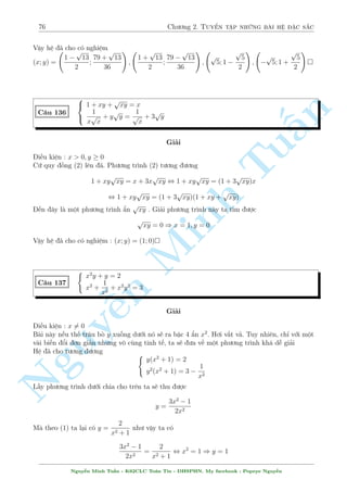 72 Ch÷ìng 2. Tuyºn tªp nhúng b i h» °c s­c 
èi mët ph÷ìng tr¼nh væ t¿, ph÷ìng ph¡p hay dòng nh§t â l  nh¥n l÷ñng li¶n hñp. Tuy 
nhi¶n, nh¥n li¶n hñp công c¦n mët chót k¾ thuªt. èi vîi b i n y ta ti¸n h nh nh÷ sau 
Nh©m ho°c Casio ta th§y ph÷ìng tr¼nh câ nghi»m x = 1; x = 2 
èi vîi ph÷ìng tr¼nh câ 2 nghi»m trð n¶n th¼ c¡ch th¶m bît h¬ng sè v o méi c«n rçi li¶n hñp 
l  khæng phò hñp, ð ¥y ta khæng th¶m bît h¬ng sè m  th¶m h¯n mët biºu thùc ax+b n o â 
Tr÷îc h¸t vîi 
p 
x + 2 nh² 
Vîi x = 1 thay v o c«n câ gi¡ trà b¬ng 1, thay v o biºu thùc th¶m ta câ a + b = 1 
Vîi x = 2 thay v o c«n câ gi¡ trà b¬ng 2, thay v o biºu thùc th¶m ta câ 2a + b = 2 
n 
1 
4 
Gi£i h» n y ra ta câ a = 
; b = 
3 
3 
x + 4 
§Vªy biºu thùc c¦n ch±n v o â l  
p 
3 
T÷ìng tü vîi 
22  3x . OK ??? 
Tu p 
p 
p x2 + x + y + 1 + x + 
p 
y2 + x + y + 1 + y = 18 
C¥u 130 
x2 + x + y + 1  x + 
y2 + x + y + 1  y = 2 
Gi£i 
Þ t÷ðp 
ng °t ©n công ¢ p 
lë rçi 
°t 
x2 + x + y + 1 + 
y2 + x + y + 1 = a  0; x + y = b ta câ h» mîi 
 
 
Minh  
a + b = 18 
a = 10 
px+ y = 8 
, 
, 
p 
a  b = 2 
b = 8 
x2 + 9 + 
y2 + 9 = 10 
¥y l  mët h» kh¡ ìn gi£n v  câ p 
nhi·u c¡ch. Tèi ÷u nh§t â l  
p 
p 
x2 + 32 + 
y2 + 32  
(x + y)2 + (3 + 3)2 = 10 
¯ng thùc x£y ra khi (x; y) n = (4; 4) 
Nguy 
¹p 
p 12x + 3y  4 
xy = 16 
C¥u 131 
p 
4x + 5 + 
y + 5 = 6 
Gi£i 
5 
i·u ki»n : x   
; y  5; xy  0 
4 
Tø ph÷ìng tr¼nh ¦u ta th§y ngay x; y  0 
Ph÷ìng tr¼nh ¦u t÷ìng ÷ìng 
p 
12x + 3y = 16 + 2 
4xy  16 + (4x + y) , 4x + y  8 
Tø ph÷ìng tr¼nh (2) ta l¤i câ 
p 
4x + 5 + 
p 
y + 5  
p 
(1 + 1)(4x + y + 10)  6 
¯ng thùc x£y ra khi  
4x = y 
4x + y = 8 
, 
 
x = 1 
y = 4 
Vªy h» ¢ cho câ nghi»m : (x; y) = (1; 4) 
Nguy¹n Minh Tu§n - K62CLC To¡n Tin - HSPHN. My facebook : Popeye Nguy¹n 
 