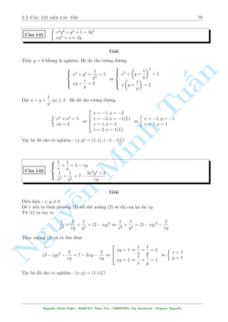 2.5 C¥u 121 ¸n c¥u 150 75 
C¥u 134 
( p 
x2  x  y = 
y 
3 p 
x  y 
p 
2x  1 = 11 
2 (x2 + y2)  3 
Gi£i 
3 1 
i·u ki»n : x= 6y; x  
; x2  x  y  0 
2 
Ph÷ìng tr¼nh ¦u t÷ìng ÷ìng 
p 
p 
n 
 
x2  x  y: x  y = y , 
x2  x  y 
Tu§Minh ¹n Nguyp 
3 p 
 
+ 
x  y  1 
p 
x2  x  y  y = 0 
, 
p 
x2  x  y (x  y  1) 
3 q 
3 
(x  y)p 
2 + x  y + 1 
+ 
x2  x  y  y2 
p 
x2  x  y + y 
= 0 
, (x  y  1) 
2 
4 
p 
x2  x  y 
3 q 
3 
(x  y)p 
2 + x  y + 1 
+ 
x + y p 
x2  x  y + y 
3 
5 = 0 
3 p 
Th nh qu£ công câ chót ½t rçi. Gií ¥y ta ch¿ mong em trong ngo°c luæn d÷ìng ho°c ¥m 
Tø ph÷ìng tr¼nh (1) ta th§y ngay y v  x  y ph£i còng d§u. 
Gi£ sû y  0 th¼ suy ra x  y  0 ) x  y  0. Rã r ng væ l½ v¼ i·u ki»n l  x  
1 
2 
. 
Nh÷ vªy suy ra y  0 ) x  y  0 v  hiºn nhi¶n ng÷íi µp trong ngo°c s³ luæn d÷ìng 
Thð ph o nhµ nhãm ÷ñc rçi. Gií h÷ðng thö th nh qu£ ! Vîi y = x  1 thay v o (2) ta câ 
2 
 
x2 + (x  1)2 
p 
2x  1 = 11 , x = 
 3 
5 
2 
, y = 
3 
2 
(TM) 
Vªy h» ¢ cho câ nghi»m : (x; y) = 
 
5 
2 
; 
3 
2 
 
 
C¥u 135 
 
x4 + 2xy + 6y  (7 + 2y) x2 = 9 
2yx2  x3 = 10 
Gi£i 
Ph÷ìng tr¼nh (1) t÷ìng ÷ìng 
x4  7x2 + 9  2y(x2  x  3) = 0 
, (x2  x  3)(x2 + x  3)  2y 
 
x2  x  3 
 
= 0 
TH1 : x2  x  3 = 0 , 
2 
64 
x = 
1  
p 
13 
2 
) y = 
p 
13 
36 
79 + 
x = 
1 + 
p 
13 
2 
) y = 
p 
13 
36 
79  
TH2 : 2y = x2 + x  3 thay v o (2) ta câ 
 
x2 + x  3 
 
x2  x3 = 10 , 
2 
64 
x = 
p 
5 ) y = 1  
p 
5 
2 
p 
5 ) y = 1 + 
x =  
p 
5 
2 
Nguy¹n Minh Tu§n - K62CLC To¡n Tin - HSPHN. My facebook : Popeye Nguy¹n 
 