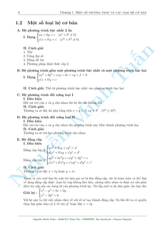 8 Ch÷ìng 1. Mët sè ph÷ìng ph¡p v  c¡c lo¤i h» cì b£n 
1.2 Mët sè lo¤i h» cì b£n 
A. H» ph÷ìng tr¼nh bªc nh§t 2 ©n 
I. D¤ng 
( 
ax + by = c (a2 + b26= 0) 
a0x + b0y = c (a02 + b026= 0) 
II. C¡ch gi£i 
1. Th¸ 
n 
2. Cëng ¤i sè 
3. Dòng ç thà 
§4. Ph÷ìng ph¡p ành thùc c§p 2 
B. H» ph÷ìng ( 
tr¼nh gçm mët ph÷ìng tr¼nh bªc nh§t v  mëTut ph÷ìng tr¼nh bªc hai 
ax2 + by2 + cxy + dx + ey + f = 0 
I. D¤ng 
a0x + b0y = c 
II. C¡ch gi£i: Th¸ tø ph÷ìng tr¼nh bªc nh§t v o ph÷ìng tr¼nh bªc hai 
C. H» ph÷ìng tr¼nh èi xùng lo¤i I 
I. D§u hi»u 
êi vai trá cõa x v  y cho nhau th¼ h» ¢ cho khæng êi 
II. C¡ch gi£i: 
Minh Th÷íng ta s³ °t ©n phö têng t½ch x + y = S; xy = P (S2  4P) 
D. H» ph÷ìng tr¼nh èi xùng lo¤i II 
I. D§u hi»u 
êi vai trá cõa x v  y cho nhau th¼ ph÷ìng tr¼nh n y bi¸n th nh ph÷ìng tr¼nh kia 
II. C¡ch gi£i: 
Th÷íng ta s³ trø hai n ph÷ìng tr¼nh cho nhau 
NguyE. H» ¯ng c§p 
I. D§u hi»u 
¹( 
ax2 + bxy + cy2 = d 
¯ng c§p bªc 2 
( 
a0x2 + b0xy + c0y2 = d0 
ax3 + bx2y + cxy2 + dy3 = e 
¯ng c§p bªc 3 
a0x3 + b0x2y + c0xy2 + d0y3 = e0 
II. C¡ch gi£i: 
Th÷íng ta s³ °t x = ty ho°c y = tx 
Ngo i ra cán mët lo¤i h» núa tæi t¤m gåi nâ l  b¡n ¯ng c§p, tùc l  ho n to n câ thº ÷a 
v· d¤ng ¯ng c§p ÷ñc .Lo¤i h» n y khæng khâ l m, nh÷ng nh¼n nhªn ra ÷ñc nâ c¦n ph£i 
kh²o l²o s­p x¸p c¡c h¤ng tû cõa ph÷ìng tr¼nh l¤i. Tæi l§y mët v½ dö ìn gi£n cho b¤n åc 
Gi£i h» : 
( 
x3  y3 = 8x + 2y 
x2  3y2 = 6 
Vîi h» n y ta ch¿ vi»c nh¥n ch²o v¸ vîi v¸ s³ t¤o th nh ¯ng c§p. V  khi â ta câ quy·n 
chån lüa giúa chia c£ 2 v¸ cho y3 ho°c °t x = ty 
Nguy¹n Minh Tu§n - K62CLC To¡n Tin - HSPHN. My facebook : Popeye Nguy¹n 
 
