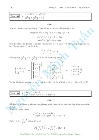 76 Ch÷ìng 2. Tuyºn tªp nhúng b i h» °c s­c 
Vªy h» ¢ cho câ nghi»m 
(x; y) = 
  
1  
p 
13 
2 
; 
p 
13 
36 
79 + 
! 
; 
  
1 + 
p 
13 
2 
; 
p 
13 
36 
79  
! 
; 
  
p 
5; 1  
p 
5 
2 
! 
; 
  
 
p 
5; 1 + 
p 
5 
2 
! 
 
C¥u 136 
Tu§n 
Minh n Nguy¹8 
: 
1 + xy + 
p 
xy = x 
1 
x 
p 
x 
+ y 
p 
y = 
1 
p 
x 
+ 3 
p 
y 
Gi£i 
i·u ki»n : x  0; y  0 
Cù quy çng (2) l¶n ¢. Ph÷ìng tr¼nh (2) t÷ìng ÷ìng 
1 + xy 
p 
xy = x + 3x 
p 
xy , 1 + xy 
p 
xy = (1 + 3 
p 
xy)x 
, 1 + xy 
p 
xy = (1 + 3 
p 
xy)(1 + xy + 
p 
xy) 
¸n ¥y l  mët ph÷ìng tr¼nh ©n 
p 
xy . Gi£i ph÷ìng tr¼nh n y ta t¼m ÷ñc 
p 
xy = 0 ) x = 1; y = 0 
Vªy h» ¢ cho câ nghi»m : (x; y) = (1; 0) 
C¥u 137 
( 
x2y + y = 2 
x2 + 
1 
x2 + x2y2 = 3 
Gi£i 
i·u ki»n : x6= 0 
B i n y n¸u th¸ tr¥u bá y xuèng d÷îi nâ s³ ra bªc 4 ©n x2. Hìi v§t v£. Tuy nhi¶n, ch¿ vîi mët 
v i bi¸n êi ìn gi£n nh÷ng væ còng tinh t¸, ta s³ ÷a v· mët ph÷ìng tr¼nh kh¡ d¹ gi£i 
H» ¢ cho t÷ìng ÷ìng ( 
y(x2 + 1) = 2 
y2(x2 + 1) = 3  
1 
x2 
L§y ph÷ìng tr¼nh d÷îi chia cho tr¶n ta s³ thu ÷ñc 
y = 
3x2  1 
2x2 
M  theo (1) ta l¤i câ y = 
2 
x2 + 1 
nh÷ vªy ta câ 
3x2  1 
2x2 = 
2 
x2 + 1 
, x2 = 1 ) y = 1 
Nguy¹n Minh Tu§n - K62CLC To¡n Tin - HSPHN. My facebook : Popeye Nguy¹n 
 