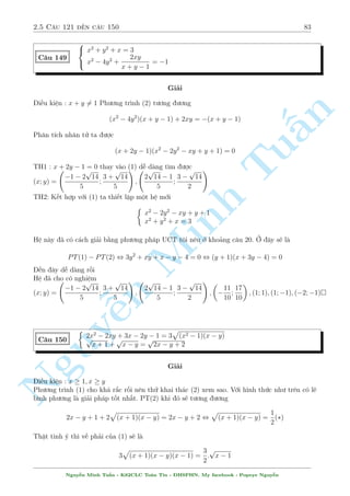 2.5 C¥u 121 ¸n c¥u 150 79 
C¥u 141 
 
x2y2 + y4 + 1 = 3y2 
xy2 + x = 2y 
Gi£i 
Th§y y = 0 khæng l  nghi»m. H» ¢ cho t÷ìng ÷ìng 
§n 
TuMinh ¹n Nguy8 
: 
x2 + y2 + 
1 
y2 = 3 
xy + 
x 
y 
= 2 
, 
8 
: 
x2 + 
 
y + 
1 
y 
2 
= 5 
x 
 
y + 
1 
y 
 
= 2 
°t a = y + 
1 
y 
; jaj  2 . H» ¢ cho t÷ìng ÷ìng 
 
x2 + a2 = 5 
xa = 2 
, 
2 
664 
x = 1; a = 2 
x = 2; a = 1(L) 
x = 1; a = 2 
x = 2; a = 1(L) 
, 
 
x = 1; y = 1 
x = 1; y = 1 
Vªy h» ¢ cho câ nghi»m : (x; y) = (1; 1); (1;1) 
C¥u 142 
8 
: 
1 
x 
+ 
1 
y 
= 3  xy 
1 
x2 + 
1 
y2 = 7  
3x2y2 + 2 
xy 
Gi£i 
i·u ki»n : x; y6= 0 
º þ n¸u ta b¼nh ph÷ìng (1) rçi th¸ xuèng (2) s³ ch¿ cán l¤i ©n xy 
Tø (1) ta suy ra 
1 
x2 + 
2 
xy 
+ 
1 
y2 = (3  xy)2 , 
1 
x2 + 
1 
y2 = (3  xy)2  
2 
xy 
Thay xuèng (2) v  ta thu ÷ñc 
(3  xy)2  
2 
xy 
= 7  3xy  
2 
xy 
, 
2 
64 
xy = 1 ) 
1 
x 
+ 
1 
y 
= 2 
xy = 2 ) 
1 
x 
+ 
1 
y 
= 1 
, 
 
x = 1 
y = 1 
Vªy h» ¢ cho câ nghi»m : (x; y) = (1; 1) 
Nguy¹n Minh Tu§n - K62CLC To¡n Tin - HSPHN. My facebook : Popeye Nguy¹n 
 