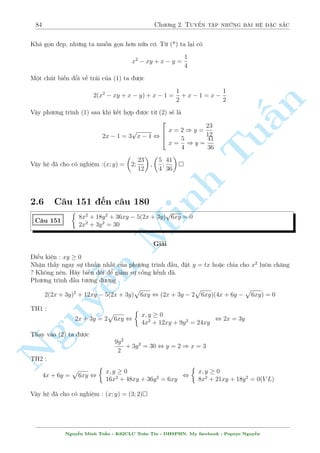 80 Ch÷ìng 2. Tuyºn tªp nhúng b i h» °c s­c 
C¥u 143 
8 
: 
(xy + 3)2 + (x + y)2 = 8 
x 
x2 + 1 
+ 
y 
y2 + 1 
=  
1 
4 
Gi£i 
Mët b i to¡n tæi ¡nh gi¡ l  hay. Tr÷îc h¸t câ l³ cù khai triºn c¡i (1) ra ¢ 
n 
PT(1) , x2y2 + 6xy + 9 + x2 + 2xy + y2 = 8 
, x2y2 + x2 + y2 + 1 = 8xy 
§, (x2 + 1)(y2 + 1) = 8xy 
¸n ¥y ch­c h¯n ¢ nh¼n ra rçi nh¿ ? Nhªn th§y x = 0 hay y = 0 Tu·u khæng l  nghi»m cõa 
h». Ph÷ìng tr¼nh (1) khi â s³ l  
x2 + 1 
y2 + 1 
: 
= 8 
x 
y 
x 
y 
¸n ¥y °t 
= a , 
= b. H» ¢ cho t÷ìng ÷ìng 
x2 + 1 
y2 + 1 
2 
Minh ( 
a + b = 1 
4 
1 
, 
= 8 
ab 
n Nguy¹666666664 
8 
: 
a =  
1 
2 
1 
b = 
8 
4 : 
a = 
1 
4 
b =  
1 
2 
, 
2 
666666664 
8 
: 
x 
x2 + 1 
=  
1 
2 
8 
y 
1 
= 
y2 + 1 
4 : 
x 
x2 + 1 
= 
1 
4 
y 
y2 + 1 
=  
1 
2 
, 
2 
664 
 
x = 1 
y = 2  
p 
 3 
x = 2  
p 
3 
y = 1 
Vªy h» ¢ cho câ nghi»m : (x; y) = (1; 2  
p 
3); (1; 2 + 
p 
3); (2  
p 
3;1); (2 + 
p 
3;1) 
C¥u 144 
 
x2(y + 1) = 6y  2 
x4y2 + 2x2y2 + y(x2 + 1) = 12y2  1 
Gi£i 
R§t khâ º t¼m ÷ñc g¼ khi x²t tøng ph÷ìng tr¼nh, ho°c c£ hai, tèt nh§t h¢y dòng sü tr¥u bá 
º l m 
H» ¢ cho t÷ìng ÷ìng 
 
(x2 + 1) (y + 1) = 7y  1 
y2(x2 + 1)2 + y(x2 + 1) = 13y2  1 
Th¸ x2 + 1 = 
7y  1 
y + 1 
xuèng (2) ta câ 
y2 
 
7y  1 
y + 1 
2 
+ y: 
7y  1 
y + 1 
= 13y2  1 
Nguy¹n Minh Tu§n - K62CLC To¡n Tin - HSPHN. My facebook : Popeye Nguy¹n 
 
