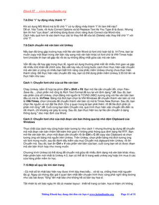 Ebook IT - www.ketnoibanbe.org

7.8.Ch   “i” t     ng nh y thành “I”

Khi s d ng MS Word mà b l i ch “i” c t       ng nh y thành “I” thì làm th nào?
D t. Vào Tools, r i Auto Correct Options và b Replace Text As You Type i là ư c. Nhưng
làm thì hơi c c oan, s không dùng ư c ch c năng Auto Correct c a Word n a.
Cách hi u qu hơn là vào danh m c các t thay th      xóa b (Delete) vi c thay th ch i v i
ch I.

7.9.Cách chuy n mã văn b n v i Unikey

N u b n ã t ng g p trư ng h p m t file văn b n Word có font ch toàn b là .VnTime, b n l i
mu n copy m t o n trong văn b n này sang m t văn b n khác có font ch là VNI-Times ho c
font Unicode thì b n s g p r c r i do s không ng nh t gi a các mã văn b n.

V n     này r t hay g p trong th c t , ngư i s d ng thư ng ph i m t r t nhi u th i gian và g p
r t nhi u khó khăn     ch nh s a. Bài vi t này nêu rõ t ng bư c cách th c th c hi n vi c chuy n
mã văn b n vì cũng có nhi u b n bi t tính năng c a ph n m m Unikey nhưng chưa th c hi n
thành công.      th c hi n vi c chuy n i này, b n có th dùng ph n m m Unikey 3.55 tr lên và
th c hi n như sau:

Cách 1: Chuy n font ch     c a c file văn b n

Ch y Unikey, b m t h p ba phím Ctrl + Shift + F6. B n m file c n chuy n i, ch n File
Save As..., ch n ph n m r ng là Rich Text Format      lưu l i v i nh d ng *.rtf. Sau ó, b n
vào ph n c a s Unikey, ch n B ng mã ngu n là TCVN3 (ABC) tương ng v i file văn b n ban
   u có mã là .VnTime. B ng mã ích b n ch n là VNI Windows         chuy n thành văn b n có mã
là VNI-Times, ch n Unicode      chuy n thành văn b n có mã là Times New Roman. Sau ó, b n
ch n file ngu n và nơi t file ích. Chú ý quan tr ng là b n ph i thêm .rtf     file ích ph i có
ph n m r ng *.rtf. Cu i cùng b n b m Chuy n mã, quá trình th c hi n vi c chuy n i di n ra
r t nhanh, ch kho ng vài giây là xong. Sau ó, b n th c hi n lưu l i file c n chuy n d ng
thông d ng *.doc m c nh c a Word.

Cách 2: Chuy n font ch     c a m t o n văn b n thông qua b nh            m Clipboard c a
Windows

Th c ch t c a cách này cũng hoàn toàn tương t như cách 1 nhưng thư ng áp d ng        chuy n
mã m t o n văn b n nh m ti t ki m th i gian vì không ph i thông qua nh d ng file RTF. B n
m file văn b n lên, ch n m t o n c n chuy n r i n Ctrl + C     copy vào Clipboard và ch n
tương ng v i b ng mã ngu n trên Unikey. Trên Unikey, ch n ph n b ng mã ích tương ng
v i font mong mu n, sau ó ánh d u ki m vào m c Chuy n mã clipboard trên Unikey, r i n
Chuy n mã. Sau ó, b n n Ctrl + V vào ph n văn b n c a b n, cu i cùng b n s có ư c o n
mã văn b n thích h p như mong mu n.

Chương trình Unikey có th dùng      chuy n mã gi a r t nhi u nh d ng mã văn b n khác nhau.
Hi n phiên b n m i nh t là Unikey 4.0, b n có th t i trang web unikey.org ho c tìm mua các
c a hàng ph n m m tin h c.

7.10.M t s quy t c khi dàn trang

- Có m t s t nh t báo hi n nay ư c trình bày theo ki u... vô t i v , ch ng theo m t nguyên
t c gì. Ngay c nh ng c gi ít quan tâm nh t n chuy n hình th c cũng ph i nghĩ r ng dư ng
như các bài ư c t ng lên m t báo ch không h có bàn tay h a sĩ.

T t nhiên là v i báo ngày thì ã có master layout - thi t k trang cơ b n, h a sĩ th m chí không



                 Nh ng Ebook hay ang ch     ón các b n   www.ketnoibanbe.org       Page 11 of 31
 