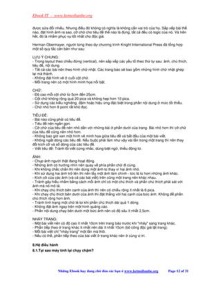 Ebook IT - www.ketnoibanbe.org

 ư c s a i nhi u. Nhưng i u ó không có nghĩa là không c n vai trò c a h . S p x p bài th
nào, t hình nh ra sao, c ch cho tiêu      th nào là úng, t t c  u có logic c a nó. Và trên
h t, ó là nh m ph c v t t nh t cho c gi .

Herman Obermayer, ngư i t ng theo d chương trình Knight International Press ã t ng h p
m t s quy t c căn b n như sau:

LƯU Ý CHUNG:
- Trong layout theo chi u    ng (vertical), nên s p x p các y u t theo th t sau: nh, chú thích,
tiêu , n i dung.
- T t c các bài nên theo hình ch nh t. Các trang báo s bao g m nh ng hình ch nh t ghép
l i mà thành.
- Không t hình v       cu i c t ch .
- M i trang nên có m t hình minh h a n i b t.

CH :
-    cao m i c t ch t 5cm n 25cm.
- C t ch không r ng quá 20 pica và không h p hơn 10 pica.
- S d ng các ki u nghiêng, m ho c hi u ng c bi t trong ph n n i dung            m c t i thi u.
- Ch nh hơn 8 point r t khó c.

TIÊU      :
- Bài nào cũng ph i có tiêu .
- Tiêu     nên ng n g n.
- C ch c a tiêu       nên nh d n v i nh ng bài ph n dư i c a trang. Bài nh hơn thì c ch
c a tiêu     cũng nên nh hơn.
- Không bao gi xen m t hình v minh h a gi a tiêu         và b t u c a m t bài vi t.
- Không ng t dòng các tiêu . N u bu c ph i làm như v y vài l n trong m t trang thì nên thay
   i kích c và s dòng c a các tiêu .
- Vi t tiêu : Tránh l i vi t c ng nh c, dùng bi t ng , thi u ng t .

  NH:
- Ch p nh ngư i th t ang ho t ng.
- Nh ng nh có hư ng nhìn nên quay v phía ph n ch          i cùng.
- Khi không ch c ch n thì nên dùng m t nh to thay vì hai nh nh .
- Khi s d ng hai nh tr lên thì nên l y m t nh làm chính - t c là to hơn nh ng nh khác.
- Kích c c a các nh (và c các bài vi t) trên cũng m t trang nên khác nhau.
- Tránh gây hi u nh m b ng cách m i nh ch có m t chú thích và ph n chú thích ph i sát v i
  nh mà nó mô t .
- Khi ch y chú thích bên c nh c a nh thì nên có chi u r ng ít nh t là 6 pica.
- Khi ch y chú thích bên dư i c a nh thì t th ng v i hai c nh c a b c nh. Không     ph n
chú thích r ng hơn nh.
- Tránh tình tr ng m t ch l loi khi ph n chú thích dài quá 1 dòng.
- Không t nh ngay trên m t hình qu ng cáo.
- Ph n n i dung ch y bên dư i m t b c nh nên có         sâu ít nh t 2,5cm.

NH Y TRANG:
- M t bài vi t nên có    cao ít nh t 10cm trên trang báo trư c khi nh y sang trang khác.
- Ph n ti p theo trang khác ít nh t nên dài ít nh t 15cm (bõ công c gi l t trang).
- M i bài vi t ch nh y trang m t l n mà thôi.
- N u có th , ph n ti p theo c a bài vi t trang khác nên cùng v trí.

8.H   i u hành
8.1.T i sao máy tính l i ch y ch m?




                Nh ng Ebook hay ang ch      ón các b n   www.ketnoibanbe.org         Page 12 of 31
 