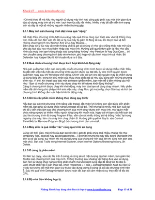 Ebook IT - www.ketnoibanbe.org

- Có m t th c t mà h u như ngư i s d ng máy tính nào cũng g p ph i: sau m t th i gian ưa
vào s d ng, máy tính s tr nên ì ch hơn lúc u r t nhi u. Nhi u lý do   d n n tình tr ng
trên và ây là m t s nh ng nguyên nhân thư ng g p.

8.1.1.Máy tính cài chương trình di t virus quá “n ng”

D nh n th y, chương trình di t virus càng hi u qu thì l i càng can thi p sâu vào h th ng máy
tính. i u ó d n n vi c t c       x lý c a máy b gi m i áng k sau khi ư c b o v b i
nh ng chương trình như Norton Anti Virus hay Mcafee…
Bi n pháp x lý lúc này t t nhiên không ph i là g b chúng vì như v y ch ng khác nào m c a
cho các lo i sâu hay virus thâm nh p vào máy tính. Hư ng gi i quy t ơn gi n là n u như c u
hình c a máy tính b n không thu c vào d ng hàng “kh ng” như Pentium IV hay Duo Core… thì
nên chuy n sang chương trình b o v nh hơn, phù h p v i c u hình máy tính cá nhân. Bit
Defender hay Kasper Sky là l i khuyên ưa ra      ây.

8.1.2.Quá nhi u chương trình ư c kích ho t khi kh i        ng máy

Nhà s n xu t ph n m m nào cũng u mu n chương trình mình ư c s d ng nhi u nh t. i u
  ó d n n vi c h u h t các chương trình sau khi ư c cài t u t cho mình quy n ư c
xu t hi n ngay sau khi Windows kh i ng. Chính vi c ó làm cho tài nguyên máy b chi m d ng
vô cùng lãng phí, trong khi ch nhân c a máy chưa ch c ã có nhu c u dùng n nh ng chương
trình này. Vì th , khi install (cài t) m t software (ph n m m), b n nên ý n nh ng câu h i
như: “B n có mu n chương trình này ư c ch y khi Windows kh i ng không?”.
Càng ít chương trình ư c ch y khi kh i ng, máy tính c a b n s càng ch y nhanh. N u ph n
m m ã cài không cho phép ch nh s a vi c này, ch y Run, gõ msconfig, ch n Start up và tích b
chương trình không c n xu t hi n khi kh i ng máy.

8.1.3.G b các ph n m m không theo úng quy trình

N u b n cài t m t chương trình b ng vi c Install, t t nhiên khi không còn c n dùng n ph n
m m ó, b n ph i s d ng ch c năng Uninstall        g b . Th nhưng r t nhi u nhà s n xu t l i
ch      ý n vi c làm sao cho chương trình c a mình ch y ư c trên máy tính, mà “quên m t”
ch c năng ngư c l i khi n nhi u ngư i lúng túng khi mu n xóa. Ngay c khi b n xóa h t toàn b
các file chương trình ó trong Program Files, v n còn r t nhi u thông s h th ng “m c” l i trong
registry c a máy, làm cho máy tính ch y ch m i. Hư ng gi i quy t      ây là: vào Control
Panel/Add or Remove Program       g b chương trình c n uninstall.

8.1.4.Máy sinh ra quá nhi u “rác” cùng quá trình s      d ng

Cùng v i th i gian, máy tính c a b n s tr nên ì ch do ph i ch a khá nhi u nh ng file như
temporary files, cookies hay saved passwords…T t nhiên nh ng file này u ư c Microsoft tính
  n là có tác d ng, tuy nhiên khi mà dung lư ng c a chúng tr nên quá l n thì cũng nên d n d p
m t chút. B n vào Tools trong Internet Explorer, ch n Internet Options/Browsing history, n
Delete.

8.1.5.   c ng b phân m nh

Khi liên t c copy, xóa các file trên c ng, c ng s có hi n tư ng b phân m nh, làm gi m t c
       c các chương trình c a máy tính. Thông thư ng sau kho ng vài tháng ưa vào s d ng,
b n nên s d ng ch c năng ch ng phân m nh mà Microsoft cung c p          tăng t c     c .
Click chu t ph i vào c n thao tác, ch n Properties  Tools  Defragmentation. M c dù vi c x
lý này s tương i m t th i gian tùy thu c vào dung lư ng c ng và s các chương trình trên
  . Sau khi quá trình Defragmentation ư c hoàn t t, b n s c m nh n rõ s thay i v t c
CPU.

8.1.6.B nh      m không h p lý



               Nh ng Ebook hay ang ch      ón các b n   www.ketnoibanbe.org       Page 13 of 31
 