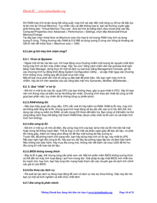 Ebook IT - www.ketnoibanbe.org


Khi RAM máy tính b t n d ng h t công su t, máy tính s vi n n m t công c h tr r t c l c
là b nh o (Virtual Memory). Tuy nhiên n u cài t không h p lý, b n s thư ng xuyên g p
ph i thông báo: “Virtual Memory Too Low”. S a b nh     o b ng cách click chu t ph i vào My
Computer/Properties ch n Advanced  Performance  Settings, ch n ti p Advanced/Virtual
Memory/Change.
T i ây b n ch n Initial Size và Maximum size cho h p lý v i lư ng RAM máy tính và dung
lư ng c ng. Thông thư ng n u RAM là 512 MB và dung lư ng c ng còn tr ng là kho ng vài
GB thì nên    Initial Size = Maximum size = 1000.


8.2.Làm gì khi máy tính ch m ch p?


8.2.1. Virus và Spyware:
- Ngoài m t s tác h i tiêu c c, khi ho t ng virus thư ng chi m m t lư ng tài nguyên nh t nh
trong máy tính và làm máy ch m ch p. Hãy “sơ c u” b ng cách ch m d t các process kh nghi
b ng Task Manager, d ng th c thi m t s d ch v (service) b ng Management Console, g b
các chương trình t     ng kh i ng System Configuration Utility… và c p nh t ngay các chương
trình ch ng virus, ch ng spy    rà soát virus trên máy.
M t s lo i virus ph i c n m t s công c       c bi t   phát hi n, n u b n nghi máy mình b
nhi m, hãy dò tìm trên website c a các hãng b o m t như Symantec, McAfee, BitDefender…

8.2. 2. Quá “nhi t” vi x lý:
- ôi khi vì m t lý do nào ó, qu t CPU c a b n không ch y, gây ra quá nhi t CPU. V y thì b n
nên m thùng máy và ki m tra l i h th ng t n nhi t. Chương trình theo dõi nhi t cũng có th
giúp b n ph n nào, tuy nhiên ó là nh ng công c phi n ph c.

8.2.3.RAM không t t:
- N u b n th y qu t v n ch y u, CPU v n mát thì hãy ki m tra RAM. RAM b l i nh , máy tính
s không bi t r ng ó là l i, nhưng quá trình ho t ng v lâu dài v n x y ra trì tr . B i th , th
dùng các công c ki m tra RAM, có s n trong CD Hiren    ki m tra. B n cũng có th ki m tra th
công b ng cách thay th b ng m t thanh RAM khác ( ư c ch c ch n là t t xem có c i thi n tình
hình hơn không).

8.2.4. ĩa c ng b l i:
- ôi khi vì m t s c nh v i n, ĩa c ng máy tính c a b n s b m t vài l i nh trên b m t
ho c trong h th ng m ch i n. Th là thay vì ch m t vài ph n ngàn giây          c d li u, nó ph i
t n hàng giây, th m chí hàng phút ng h           c m t lư ng d li u tương t .
Trư c h t,    phòng tránh tình tr ng trên, b n hãy dùng máy tính có n áp, hay nh t là UPS.
N u b n nghi ng ĩa c ng b l i, hãy sao lưu d li u d phòng ngay l p t c và em b o hành.
N u không còn b o hành, hãy mua ĩa c ng m i, không nên ti t ki m vài ch c USD         khi hư
 ĩa c ng thì m t toàn b d li u.

8.2.5.BIOS không tơng thích:
- ây là l i ít g p, th nhưng cũng c n ph i xem xét. M t khi ph n m m BIOS không tương thích
có th d n t i máy tính ho t ng ì ch hơn mong i. Gi i pháp là c p nh t BIOS m i nh t cho
bo m ch ch , hay hơn, b n hãy lùng trên m ng ho c tham v n các chuyên gia v cách tinh ch nh
các giá tr c a BIOS.

8.2.6.Dư th a các d ch v :
- Rà soát l i các d ch v ang ho t ng     xem có d ch v nào dư th a không. Vi c này òi h i
b n có m t s kinh nghi m và ki n th c nh t nh.

8.2.7. ĩa c ng b phân m nh:


               Nh ng Ebook hay ang ch      ón các b n   www.ketnoibanbe.org        Page 14 of 31
 