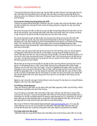 Ebook IT - www.ketnoibanbe.org

Trư ng h p không tìm th y tùy ch n này, hãy th ki m tra thêm thông tin t i trang web c a nhà
s n xu t ho c liên h b ph n h tr k thu t. N u v n ti p t c không có gi i pháp      t t tính
năng này cũng như không có nhi u lý do    b n s d ng chương trình ó n a, hãy g b chúng
kh i h th ng.

8.3.2.Lo i b nh ng ng d ng không c n thi t
- Nh ng ng d ng không dùng n có th làm xáo tr n và gi m hi u su t c a Windows. Hãy g
cài t (uninstall) các chương trình ó ra kh i h th ng càng s m càng t t, dù vi c này không
ph i ơn gi n.

  a s các chương trình u có s n th t c g cài t nhưng không th g b hoàn toàn m i th
 ã cài vào h th ng. Các nhà phát tri n ph n m m u mu n ph n m m c a h ư c s d ng,
vì v y nh ng th t c g b cài t thư ng ư c t o m t cách mi n cư ng.

Dù v y s d ng th t c g cài t có s n c a chương trình v n là s l a ch n t t nh t. N u
không tìm th y th t c ó, hãy ch n Start.Control Panel.Add or Remove Programs (trong
Windows XP) ho c Start.Settings.Control Panel.Add/Remove Programs (các phiên b n Windows
khác). Tìm chương trình mu n g b trong danh sách Currently installed programs ho c
Install/Uninstall (trong Windows 98). Nh n Add/Remove ho c Change/Remove (hình 2) và th c
hi n theo hư ng d n.

Tuy nhiên, b n v n chưa hoàn toàn g b chương trình kh i h th ng. Hãy m c a s System
Configuration Utility xem li u t p tin t kh i ng c a ng d ng ó ã th t s       ư c xóa
chưa? N u t p tin ó v n còn, b n vô hi u hóa chúng. K    n, m c a s Windows Explorer, tìm
và xóa thư m c ch a ng d ng ó trong “C:Program Files” (n u ng d ng ư c cài t vào thư
m c này). Và n u bi u tư ng c a ng d ng trên v n còn trong trình ơn Start, nh n ph i chu t
lên bi u tư ng ó và ch n Delete.

     ch nh l i chương trình dùng     m các t p tin liên quan thay th cho chương trình v a b
g b , m Windows Explorer, ch n Tools.Folder Options (trong Windows 98 là View.Folder
Options), sau ó nh n vào nhãn File Types. Trong m c Registered file types, ki m tra ph n m
r ng t p tin c a chương trình ã g b . N u tìm th y, nh n Change và ch n chương trình thay
th       m d ng t p tin ó. Ví d : n u ã g b m t ph n m m biên t p nh, b n có th ch nh
l i ti n ích Paint c a Windows    m nh ng t p tin có ph n m r ng .bmp ho c ch n Delete
yêu c u Windows nh c nh ngư i dùng ch n chương trình m các t p tin nh d ng này vào
nh ng l n sau.

Ngoài ra, b n cũng c n xóa s ch nh ng thông tin c a chương trình này ư c lưu trong Windows
Registry (xem m c “D n d p Registry”).

8.3.3.Phòng ch ng Spyware
- B n nên thư ng xuyên ki m tra các ph n m m gián i p (spyware) nhi m vào h th ng, nh t là
khi Windows ho t ng m t cách khác thư ng.

Th c t , không có m t ph n m m nào th t s hi u qu vì th b n nên k t h p s d ng nhi u
chương trình v i nhau. Trong s nh ng ph n m m mi n phí thì Ad-Aware (www.pcworld.com.vn,
Download, ID: 42748) và Spybot Search  Destroy (www.pcworld.com.vn, Download, ID: 42746)
 ư c ánh giá có kh năng phát hi n và quét ph n m m gián i p t t nh t. B n nên t i v các
b n c p nh t m i nh t trư c khi ti n hành ki m tra toàn b h th ng.

B n cũng có th tham kh o website SpywareGuide (www.spywareguide.com), nơi cung c p
nhi u thông tin h u ích v i cơ s d li u hơn 800 ph n m m gián i p ho c c thêm các
hư ng d n      phát hi n và phòng ch ng ph n m m gián i p t i find.pcworld.com/46320.

8.3.4.C p nh t trình i u khi n
- M t bi n pháp h u d ng   Windows luôn ho t     ng suôn s là thư ng xuyên ki m tra và c p



               Nh ng Ebook hay ang ch     ón các b n   www.ketnoibanbe.org      Page 16 of 31
 